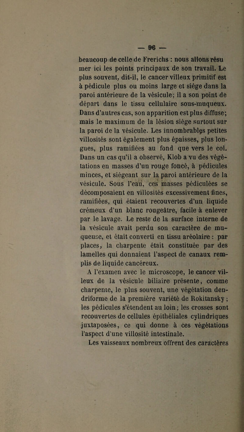 beaucoup de celle de Frerichs : nous allons résu mer ici les points principaux de son travail. Le plus souvent, dit-il, le cancer villeux primitif est à pédicule plus ou moins large et siège dans la paroi antérieure de la vésicule; il a son point de départ dans le tissu cellulaire sous-muqueux. Dans d’autres cas, son apparition est plus diffuse; mais le maximum de la lésion siège surtout sur la paroi de la vésicule. Les innombrables petites villosités sont également plus épaisses, plus lon¬ gues, plus ramifiées au fond que vers le col. Dans un cas qu’il a observé, Klob a vu des végé¬ tations en masses d’un rouge foncé, à pédicules minces, et siégeant sur la paroi antérieure de la vésicule. Sous l’eau, ces masses pédiculées se décomposaient en villosités excessivement fines, ramifiées, qui étaient recouvertes d’un liquide crémeux d’un blanc rougeâtre, facile à enlever par le lavage. Le reste de la surface interne de la vésicule avait perdu son caractère de mu¬ queuse, et était converti en tissu aréolaire : par places, la charpente était constituée par des lamelles qui donnaient l’aspect de canaux rem¬ plis de liquide cancéreux. A l’examen avec le microscope, le cancer vil¬ leux de la vésicule biliaire présente, comme charpente, le plus souvent, une végétation den- driforme de la première variété de Rokitansky ; les pédicules s’étendent au loin; les crosses sont recouvertes de cellules épithéliales cylindriques juxtaposées, ce qui donne à ces végétations l’aspect d’une villosité intestinale. Les vaisseaux nombreux offrent des caractères