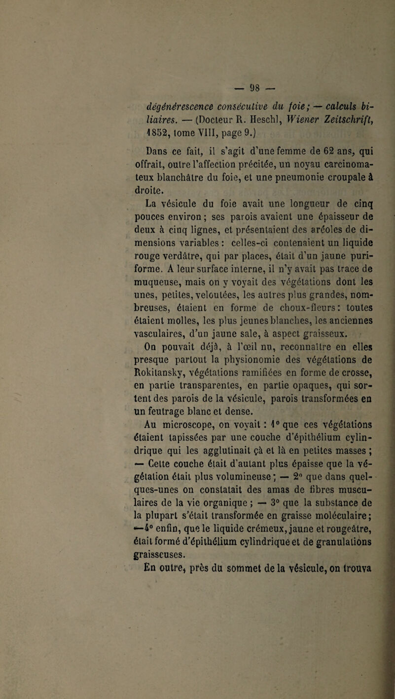 dégénérescence consécutive du foie; — calculs bi¬ liaires. — (Docleur R. Heschl, Wiener Zeitschrift, 1852, lome VIII, page 9.) Dans ce fait, il s’agit d’une femme de 62 ans, qui offrait, outre l’affection précitée, un noyau carcinoma¬ teux blanchâtre du foie, et une pneumonie croupale à droite. La vésicule du foie avait une longueur de cinq pouces environ ; ses parois avaient une épaisseur de deux à cinq lignes, et présentaient des aréoles de di¬ mensions variables : celles-ci contenaient un liquide rouge verdâtre, qui par places, était d’un jaune puri- forme. A leur surface interne, il n’y avait pas trace de muqueuse, mais on y voyait des végétations dont les unes, petites, veloutées, les autres plus grandes, nom¬ breuses, étaient en forme de choux-fleurs: toutes étaient molles, les plus jeunes blanches, les anciennes vasculaires, d’un jaune sale, à aspect graisseux. On pouvait déjà, à l’œil nu, reconnaître en elles presque partout la physionomie des végétations de Rokitansky, végétations ramifiées en forme de crosse, en partie transparentes, en partie opaques, qui sor¬ tent des parois de la vésicule, parois transformées en un feutrage blanc et dense. Au microscope, on voyait : 1° que ces végétations étaient tapissées par une couche d’épithélium cylin¬ drique qui les agglutinait çà et là en petites masses ; — Cette couche était d’autant plus épaisse que la vé¬ gétation était plus volumineuse ; — 2° que dans quel¬ ques-unes on constatait des amas de fibres muscu¬ laires de la vie organique ; — 3° que la substance de la plupart s’était transformée en graisse moléculaire; *-4° enfin, que le liquide crémeux, jaune et rougeâtre, était formé d’épithélium cylindrique et de granulations graisseuses. En outre* près du sommet de la vésicule, on trouva