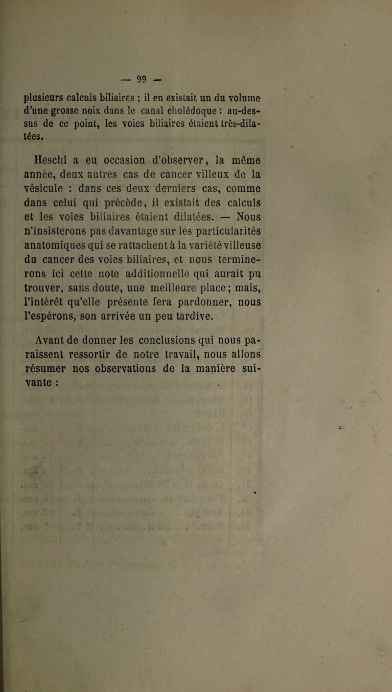 plusieurs calculs biliaires ; il en existait un du volume d’une grosse noix dans le canal cholédoque : au-des¬ sus de ce point, les voies biliaires étaient très-dila- tées. Heschl a eu occasion d’observer, la même année, deux autres cas de cancer villeux de la vésicule : dans ces deux derniers cas, comme dans celui qui précède, il existait des calculs et les voies biliaires étaient dilatées. — Nous n’insisterons pas davantage sur les particularités anatomiques qui se rattachent à la variété villeuse du cancer des voies biliaires, et nous termine¬ rons ici cette note additionnelle qui aurait pu trouver, sans doute, une meilleure place; mais, l’intérêt qu’elle présente fera pardonner, nous l’espérons, son arrivée un peu tardive. Avant de donner les conclusions qui nous pa¬ raissent ressortir de notre travail, nous allons résumer nos observations de la manière sui¬