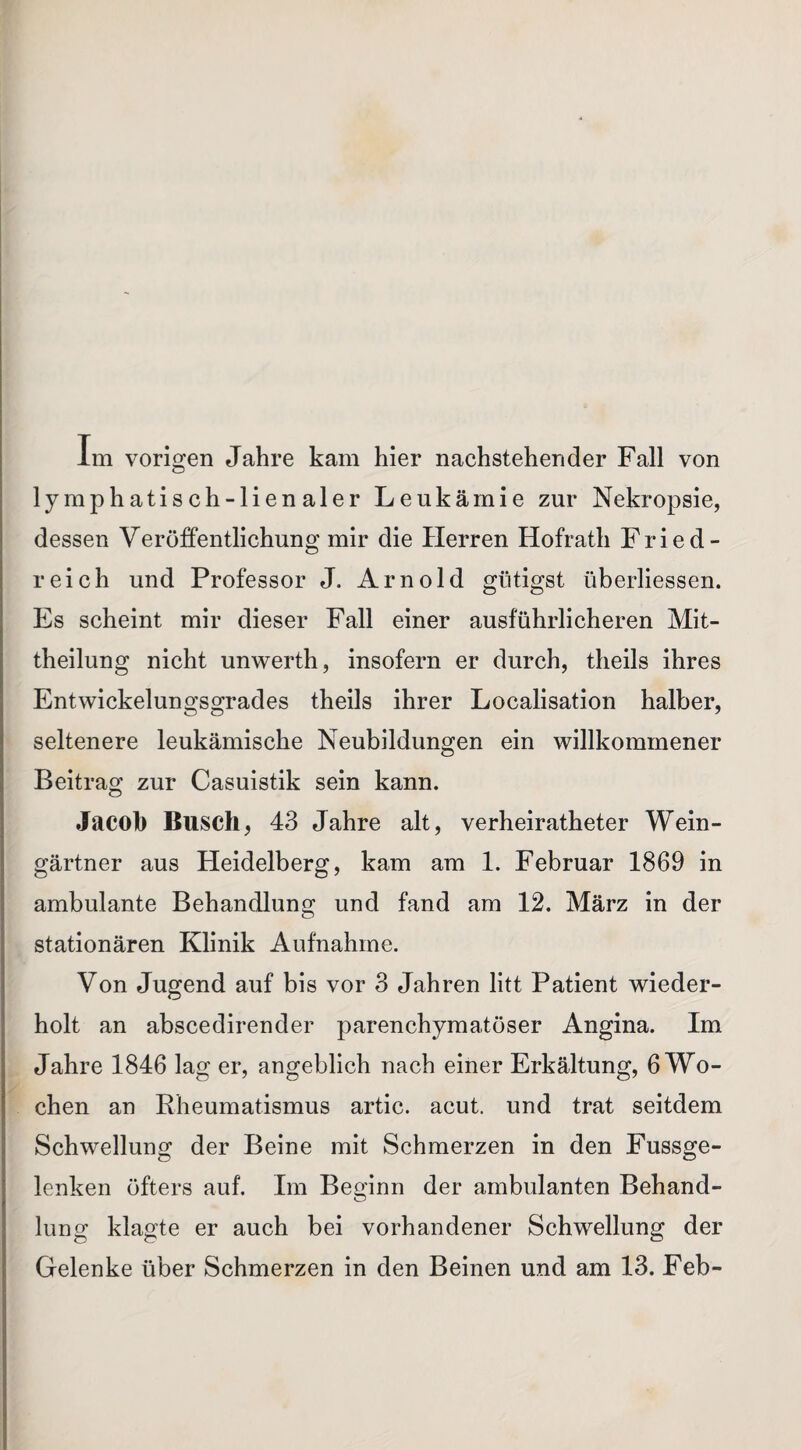 Im vorigen Jahre kam hier nachstehender Fall von lymphatisch-lienaler Leukämie zur Nekropsie, dessen Veröffentlichung mir die Herren Hofrath Fried - reich und Professor J. Arnold gütigst iiberliessen. Es scheint mir dieser Fall einer ausführlicheren Mit¬ theilung nicht unwerth, insofern er durch, theils ihres Entwickelungsgrades theils ihrer Localisation halber, seltenere leukämische Neubildungen ein willkommener Beitrag zur Casuistik sein kann. Jacob Busch, 43 Jahre alt, verheiratheter Wein¬ gärtner aus Heidelberg, kam am 1. Februar 1869 in ambulante Behandlung und fand am 12. März in der stationären Klinik Aufnahme. Von Jugend auf bis vor 3 Jahren litt Patient wieder¬ holt an abscedirender parenchymatöser Angina. Im Jahre 1846 lag er, angeblich nach einer Erkältung, 6 Wo¬ chen an Rheumatismus artic. acut, und trat seitdem Schwellung der Beine mit Schmerzen in den Fussge- lenken öfters auf. Im Beginn der ambulanten Behand¬ lung klagte er auch bei vorhandener Schwellung der Gelenke über Schmerzen in den Beinen und am 13. Feb-