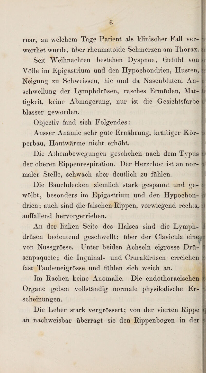 ruar, an welchem Tage Patient als klinischer Fall ver- i werthet wurde, über rheumatoide Schmerzen am Thorax. * Seit Weihnachten bestehen Dyspnoe, Gefühl von < Völle im Epigastrium und den Hypochondrien, Husten, r Neigung zu Schweissen, hie und da Nasenbluten, An- r Schwellung der Lymphdrüsen, rasches Ermüden, Mat- h tigkeit, keine Abmagerung, nur ist die Gesichtsfarbe i blasser geworden. Objectiv fand sich Folgendes: Ausser Anämie sehr gute Ernährung, kräftiger Kör- i perbau, Hautwärme nicht erhöht. Die Athembewegungen geschehen nach dem Typus b der oberen Rippenrespiration. Der Herzchoc ist an nor- i maler Stelle, schwach aber deutlich zu fühlen. Die Bauchdecken ziemlich stark gespannt und ge- 9 wölbt, besonders im Epigastrium und den Hypochon- e drien; auch sind die falschen Rippen, vorwiegend rechts, r auffallend hervorgetrieben. An der linken Seite des Halses sind die Lymph- f! drüsen bedeutend geschwellt; über der Clavicula eine p von Nussgrösse. Unter beiden Achseln eigrosse Drü- | senpaquete; die Inguinal- und Cruraldrüsen erreichen s fast Taubeneigrösse und fühlen sich weich an. Im Rachen keine Anomalie. Die endothoracischen f Organe geben vollständig normale physikalische Er- s scheinungen. Die Leber stark vergrössert; von der vierten Rippe q an nachweisbar überragt sie den Rippenbogen in der f