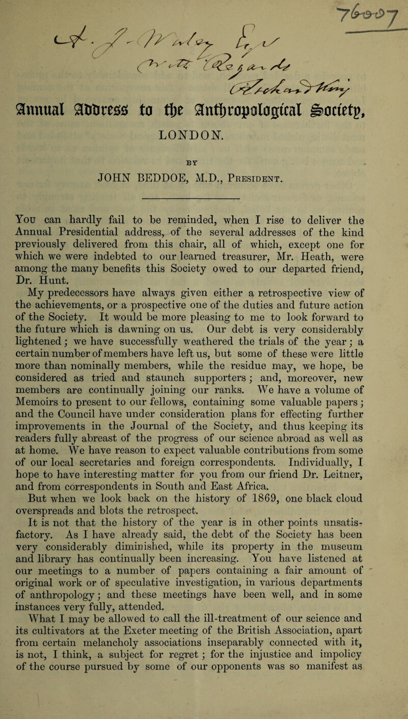 annual aniittss to tlje anthropological £>ouetp, LONDON. BY JOHN BEDDOE, M.D., President. You can hardly fail to be reminded, when I rise to deliver the Annual Presidential address, of the several addresses of the kind previously delivered from this chair, all of which, except one for which we were indebted to our learned treasurer, Mr. Heath, were among the many benefits this Society owed to our departed friend, Dr. Hunt. My predecessors have always given either a retrospective view of the achievements, or a prospective one of the duties and future action of the Society. It would be more pleasing to me to look forward to the future which is dawning on us. Our debt is very considerably lightened; we have successfully weathered the trials of the year j a certain number of members have left us, but some of these were little more than nominally members, while the residue may, we hope, be considered as tried and staunch supporters; and, moreover, new members are continually joining our ranks. We have a volume of Memoirs to present to our fellows, containing some valuable papers; and the Council have under consideration plans for effecting further improvements in the Journal of the Society, and thus keeping its readers fully abreast of the progress of our science abroad as well as at home. We have reason to expect valuable contributions from some of our local secretaries and foreign correspondents. Individually, I hope to have interesting matter for you from our friend Dr. Leitner, and from correspondents in South and East Africa. But when we look back on the history of 1869, one black cloud overspreads and blots the retrospect. It is not that the history of the year is in other points unsatis¬ factory. As I have already said, the debt of the Society has been very considerably diminished, while its property in the museum and library has continually been increasing. You have listened at our meetings to a number of papers containing a fair amount of original work or of speculative investigation, in various departments of anthropology; and these meetings have been well, and in some instances very fully, attended. What I may be allowed to call the ill-treatment of our science and its cultivators at the Exeter meeting of the British Association, apart from certain melancholy associations inseparably connected with it, is not, I think, a subject for regret; for the injustice and impolicy of the course pursued by some of our opponents was so manifest as