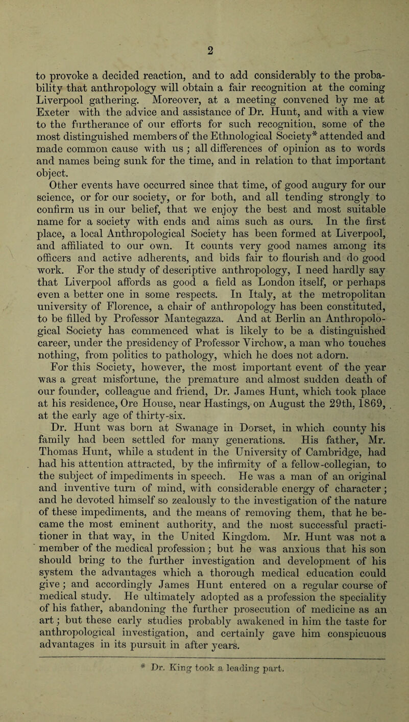 to provoke a decided reaction, and to add considerably to the proba¬ bility that anthropology will obtain a fair recognition at the coming Liverpool gathering. Moreover, at a meeting convened by me at Exeter with the advice and assistance of Dr. Hunt, and with a view to the furtherance of our efforts for such recognition, some of the most distinguished members of the Ethnological Society* attended and made common cause with us ; all differences of opinion as to words and names being sunk for the time, and in relation to that important object. Other events have occurred since that time, of good augury for our science, or for our society, or for both, and all tending strongly to confirm us in our belief, that we enjoy the best and most suitable name for a society with ends and aims such as ours. In the first place, a local Anthropological Society has been formed at Liverpool, and affiliated to our own. It counts very good names among its officers and active adherents, and bids fair to flourish and do good work. For the study of descriptive anthropology, I need hardly say that Liverpool affords as good a field as London itself, or perhaps even a better one in some respects. In Italy, at the metropolitan university of Florence, a chair of anthropology has been constituted, to be filled by Professor Mantegazza. And at Berlin an Anthropolo¬ gical Society has commenced what is likely to be a distinguished career, under the presidency of Professor Virchow, a man who touches nothing, from politics to pathology, which he does not adorn. For this Society, however, the most important event of the year was a great misfortune, the premature and almost sudden death of our founder, colleague and friend, Dr. James Hunt, which took place at his residence, Ore House, near Hastings, on August the 29th, 1869, at the early age of thirty-six. Dr. Hunt was bom at Swanage in Dorset, in which county his family had been settled for many generations. His father, Mr. Thomas Hunt, while a student in the University of Cambridge, had had his attention attracted, by the infirmity of a fellow-collegian, to the subject of impediments in speech. He was a man of an original and inventive turn of mind, with considerable energy of character; and he devoted himself so zealously to the investigation of the nature of these impediments, and the means of removing them, that he be¬ came the most eminent authority, and the most successful practi¬ tioner in that way, in the United Kingdom. Mr. Hunt was not a member of the medical profession; but he was anxious that his son should bring to the further investigation and development of his system the advantages which a thorough medical education could give; and accordingly James Hunt entered on a regular course of medical study. He ultimately adopted as a profession the speciality of his father, abandoning the further prosecution of medicine as an art; but these early studies probably awakened in him the taste for anthropological investigation, and certainly gave him conspicuous advantages in its pursuit in after years. * Dr. King took a, leading part.