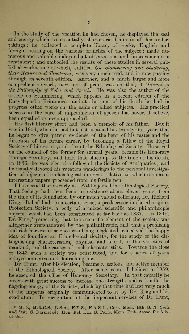 In the study of the vocation he had chosen, he displayed the zeal and energy which so essentially characterised him in all his under¬ takings : he collected a complete library of works, English and foreign, bearing on the various branches of the subject; made nu¬ merous and valuable independent observations and improvements in treatment; and embodied the results of these studies in several pub¬ lished works, one of which, entitled On Stammering and Stuttering, their Nature and Treatment, was very much read, and in now passing through its seventh edition. Another, and a much larger and more comprehensive work, now out of print, was entitled, A Manual of the Philosophy of Voice and Speech. He was also the author of the article on Stammering, which appears in a recent edition of the Encyclopsedia Britannica; and at the time of his death he had in progress other works on the same or allied subjects. His practical success in the cure of impediments of speech has never, I believe, been equalled or even approached. His first literary effort had been a memoir of his father. But it was in 1854, when he had but just attained his twenty-first }mar, that he began to give patent evidence of the bent of his tastes and the direction of his future career, by becoming a fellow of the Boyal Society of Literature, and also of the Ethnological Society. He served on the council of the former for several years, became its Honorary Foreign Secretary, and held that office up to the time of his death. In 1856, he was elected a fellow of the Society of Antiquaries; and he usually devoted his vacation wanderings to the personal investiga¬ tion of objects of archaeological interest, relative to which numerous interesting papers proceeded from his fertile pen. I have said that as early as 1854 he joined the Ethnological Society. That Society had then been in existence about eleven years, from the time of its foundation by our much valued colleague, Dr. Richard King. It had had, in a certain sense, a predecessor in the Aborigines Protection Society, a body with mixed scientific and philanthropic objects, which had been constituted as far back as 1837. In 1842, Dr. King,* perceiving that the scientific element of the society was altogether overshadowed by the philanthropic, and that a promising and rich harvest of science was being neglected, conceived the happy idea of founding an Ethnological Society, for the study of the dis¬ tinguishing characteristics, physical and moral, of the varieties of mankind, and the causes of such characteristics. Towards the close of 1843 such a society was constituted, and for a series of years enjoyed an active and flourishing life. Dr. Hunt, after his election, became a zealous and active member of the Ethnological Society. After some years, I believe in 1859, he accepted the office of Honorary Secretary. In that capacity he strove with great success to increase the strength, and re-kindle the flagging energy of the Society, which by that time had lost very much of the impetus originally communicated to it by Dr. King and his coadjutors. In recognition of the important services of Dr. Hunt, * M.D., M.R.C.S., L.S.A., F.E.S., F.A.S.L., Corr. Mem. Eth. S. N. York and Stat. S. Darmstadt, Hon. Fel. Eth. S. Paris, Mem. Brit. Assoc, for Adv. of Sci.