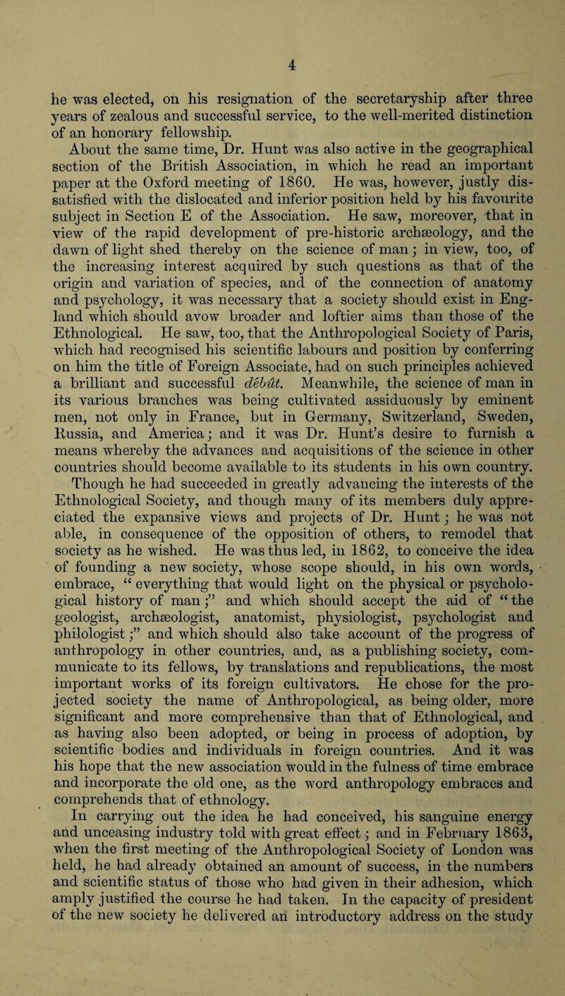 he was elected, on his resignation of the secretaryship after three years of zealous and successful service, to the well-merited distinction of an honorary fellowship. About the same time, Dr. Hunt was also active in the geographical section of the British Association, in which he read an important paper at the Oxford meeting of 1860. He was, however, justly dis¬ satisfied with the dislocated and inferior position held by his favourite subject in Section E of the Association. He saw, moreover, that in view of the rapid development of pre-historic archaeology, and the dawn of light shed thereby on the science of man; in view, too, of the increasing interest acquired by such questions as that of the origin and variation of species, and of the connection of anatomy and psychology, it was necessary that a society should exist in Eng¬ land which should avow broader and loftier aims than those of the Ethnological. He saw, too, that the Anthropological Society of Paris, which had recognised his scientific labours and position by conferring on him the title of Foreign Associate, had on such principles achieved a brilliant and successful debut. Meanwhile, the science of man in its various branches was being cultivated assiduously by eminent men, not only in France, but in Germany, Switzerland, Sweden, Russia, and America; and it was Dr. Hunt’s desire to furnish a means whereby the advances and acquisitions of the science in other countries should become available to its students in his own country. Though he had succeeded in greatly advancing the interests of the Ethnological Society, and though many of its members duly appre¬ ciated the expansive views and projects of Dr. Hunt; he was not able, in consequence of the opposition of others, to remodel that society as he wished. He was thus led, in 1862, to conceive the idea of founding a new society, wThose scope should, in his own words, embrace, “ everything that would light on the physical or psycholo¬ gical history of man f and which should accept the aid of “ the geologist, archaeologist, anatomist, physiologist, psychologist and philologistand which should also take account of the progress of anthropology in other countries, and, as a publishing society, com¬ municate to its fellows, by translations and republications, the most important works of its foreign cultivators. He chose for the pro¬ jected society the name of Anthropological, as being older, more significant and more comprehensive than that of Ethnological, and as having also been adopted, or being in process of adoption, by scientific bodies and individuals in foreign countries. And it was his hope that the new association would in the fulness of time embrace and incorporate the old one, as the word anthropology embraces and comprehends that of ethnology. In carrying out the idea he had conceived, his sanguine energy and unceasing industry told with great effect; and in February 1863, when the first meeting of the Anthropological Society of London was held, he had already obtained an amount of success, in the numbers and scientific status of those who had given in their adhesion, which amply justified the course he had taken. In the capacity of president of the new society he delivered an introductory address on the study