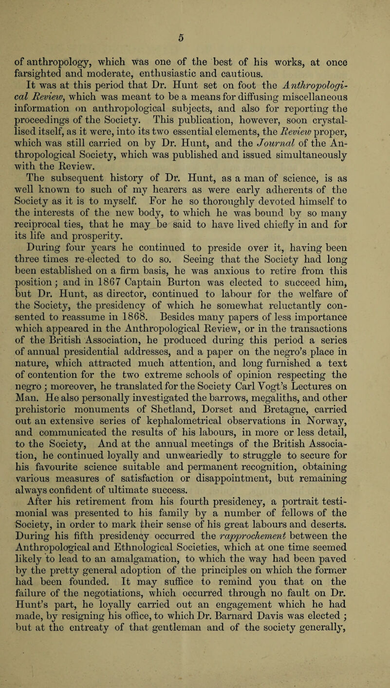 of anthropology, which was one of the best of his works, at once farsighted and moderate, enthusiastic and cautious. It was at this period that Dr. Hunt set on foot the Anthropologi¬ cal Review, which was meant to be a means for diffusing miscellaneous information on anthropological subjects, and also for reporting the proceedings of the Society. This publication, however, soon crystal¬ lised itself, as it were, into its two essential elements, the Review proper, which was still carried on by Dr. Hunt, and the Journal of the An¬ thropological Society, which was published and issued simultaneously with the Review. The subsequent history of Dr. Hunt, as a man of science, is as well known to such of my hearers as were early adherents of the Society as it is to myself. For he so thoroughly devoted himself to the interests of the new body, to which he was bound by so many reciprocal ties, that he may be said to have lived chiefly in and for its life and prosperity. During four years he continued to preside over it, having been three times re-elected to do so. Seeing that the Society had long been established on a firm basis, he was anxious to retire from this position; and in 1867 Captain Burton was elected to succeed him, but Dr. Hunt, as director, continued to labour for the welfare of the Society, the presidency of which he somewhat reluctantly con¬ sented to reassume in 1868. Besides many papers of less importance which appeared in the Anthropological Review, or in the transactions of the British Association, he produced during this period a series of annual presidential addresses, and a paper on the negro’s place in nature, which attracted much attention, and long furnished a text of contention for the two extreme schools of opinion respecting the negro; moreover, he translated for the Society Carl Vogt’s Lectures on Man. He also personally investigated the barrows, megaliths, and other prehistoric monuments of Shetland, Dorset and Bretagne, carried out an extensive series of kephalometrical observations in Norway, and communicated the results of his labours, in more or less detail, to the Society, And at the annual meetings of the British Associa¬ tion, he continued loyally and unweariedly to struggle to secure for his favourite science suitable and permanent recognition, obtaining various measures of satisfaction or disappointment, but remaining always confident of ultimate success. After his retirement from his fourth presidency, a portrait testi¬ monial was presented to his family by a number of fellows of the Society, in order to mark jdieir sense of his great labours and deserts. During his fifth presidency occurred the rapprochement between the Anthropological and Ethnological Societies, which at one time seemed likely to lead to an amalgamation, to which the way had been paved by the pretty general adoption of the principles on which the former had been founded. It may suffice to remind you that on the failure of the negotiations, which occurred through no fault on Dr. Hunt’s part, he loyally carried out an engagement which he had made, by resigning his office, to which Dr. Barnard Davis was elected ; but at the entreaty of that gentleman and of the society generally,