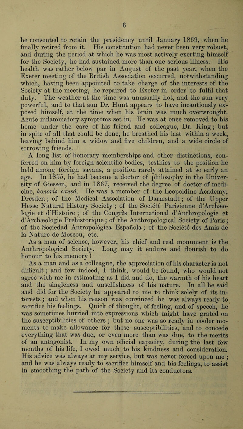 he consented to retain the presidency until January 1869, when he finally retired from it. His constitution had never been very robust, and during the period at which he was most actively exerting himself for the Society, he had sustained more than one serious illness. His health was rather below par in August of the past year, when the Exeter meeting of the British Association occurred, notwithstanding which, having been appointed to take charge of the interests of the Society at the meeting, he repaired to Exeter in order to fulfil that duty. The weather at the time was unusually hot, and the sun very powerful, and to that sun Dr. Hunt appears to have incautiously ex¬ posed himself, at the time when his brain was much overwrought. Acute inflammatory symptoms set in. He was at once removed to his home under the care of his friend and colleague, Dr. King; but in spite of all that could be done, he breathed his last within a week, leaving behind him a widow and five children, and a wide circle of sorrowing friends. A long list of honorary memberships and other distinctions, con¬ ferred on him by foreign scientific bodies, testifies to the position he held among foreign savans, a position rarely attained at so early an age. In 1855, he had become a doctor of philosophy in the Univer¬ sity of Giessen, and in 1867, received the degree of doctor of medi¬ cine, honoris causa. He was a member of the Leopoldine Academy, Dresden; of the Medical Association of Darmstadt; of the Upper Hesse Natural History Society; of the Societe Parisienne d’Archseo- logie et d’Histoire ; of the Congres International d’Anthropologie et d’Archseologie Prehistorique; of the Anthropological Society of Paris; of the Sociedad Antropologica Espanola; of the Societe des Amis de la Nature de Moscou, etc. As a man of science, however, his chief and real monument is the Anthropological Society. Long may it endure and flourish to do honour to his memory ! As a man and as a colleague, the appreciation of his character is not difficult ; and few indeed, I think, would be found, who would not agree with me in estimating as I did and do, the warmth of his heart and the singleness and unselfishness of his nature. In all he said and did for the Society he appeared to me to think solely of its in¬ terests ; and when his reason was convinced he was always ready to sacrifice his feelings. Quick of thought, of feeling, and of speech, he was sometimes hurried into expressions which might have grated on the susceptibilities of others ; but no one was so ready in cooler mo¬ ments to make allowance for those susceptibilities, and to concede everything that was due, or even more than was due, to the merits of an antagonist. In my own official capacity, during the last few months of his life, I owed much to his kindness and consideration. His advice was always at my service, but was never forced upon me ; and he was always ready to sacrifice himself and his feelings, to assist in smoothing the path of the Society and its conductors.