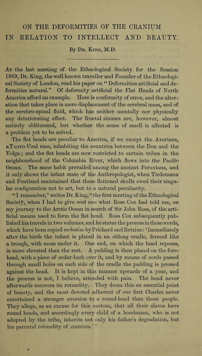 ON THE DEFORMITIES OF THE CRANIUM IN RELATION TO INTELLECT AND BEAUTY. By Dr. King, M.D. At the last meeting of the Ethnological Society for the Session 1869, Dr. King, the well known traveller and Founder of the Ethnologi¬ cal Society of London, read his paper on “ Deformities artificial and de¬ formities natural.” Of deformity artificial the Flat Heads of North America afford an example. Here is conformity of error, and the alter¬ ation that takes place is mere displacement of the cerebral mass, and of the cerebro-spinal fluid, which has neither mentally nor physically any deteriorating effect. The frontal sinuses are, however, almost entirely obliterated, but whether the sense of smell is affected is a problem yet to be solved. The flat heads are peculiar to America, if we except the Avarians, aTurco-Ural race, inhabiting the countries between the Don and the Volga; and the flat heads are now restricted to certain tribes in the neighbourhood of the Columbia River, which flows into the Pacific- Ocean. The same habit prevailed among the ancient Peruvians, and it only shows the infant state of the Anthropologist, when Tiedemann and Pentland maintained that these flattened skulls owed their singu¬ lar configuration not to art, but to a natural peculiarity. “ I remember,” writes Dr. King, “the first meeting of the Ethnological Society, when I had to give viva voce what Ross Cox had told me, on my journey to the Arctic Ocean in search of Sir John Ross, of the arti¬ ficial means used to form the flat head. Ross Cox subsequently pub¬ lished his travels in two volumes, and he states the process in these words, which have been copied verbatim by Prichard and Retzius: ‘ Immediately after the birth the infant is placed in an oblong cradle, formed like a trough, with moss under it. One end, on which the head reposes, is more elevated than the rest. A padding is then placed on the fore¬ head, with a piece of cedar-bark over it, and by means of cords passed through small holes on each side of the cradle the padding is pressed against the head. It is kept in this manner upwards of a year, and the process is not, I believe, attended with pain. The head never afterwards recovers its rotundity. They deem this an essential point of beauty, and the most devoted adherent of our first Charles never entertained a stronger aversion to a round-head than these people. They allege, as an excuse for this custom, that all their slaves have round heads, and accordingly every child of a bondsman, who is not adopted by the tribe, inherits not only his father’s degradation, but his parental rotundity of cranium.’ ”