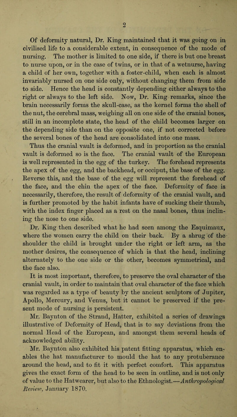 Of deformity natural, Dr. King maintained that it was going on in civilised life to a considerable extent, in consequence of the mode of nursing. The mother is limited to one side, if there is but one breast to nurse upon, or in the case of twins, or in that of a wetnurse, having a child of her own, together with a foster-child, when each is almost invariably nursed on one side only, without changing them from side to side. Hence the head is constantly depending either always to the right or always to the left side. Now, Dr. King remarks, since the brain necessarily forms the skull-case, as the kernel forms the shell of the nut, the cerebral mass, weighing all on one side of the cranial bones, still in an incomplete state, the head of the child becomes larger on the depending side than on the opposite one, if not corrected before the several bones of the head are consolidated into one mass. Thus the cranial vault is deformed, and in proportion as the cranial vault is deformed so is the face. The cranial vault of the European is well represented in the egg of the turkey. The forehead represents the apex of the egg, and the backhead, or occiput, the base of the egg. Reverse this, and the base of the egg will represent the forehead of the face, and the chin the apex of the face. Deformity of face is necessarily, therefore, the result of deformity of the cranial vault, and is further promoted by the habit infants have of sucking their thumb, writh the index finger placed as a rest on the nasal bones, thus inclin¬ ing the nose to one side. Dr. King then described what he had seen among the Esquimaux, where the women carry the child on their back. By a shrug of the • shoulder the child is brought under the right or left arm, as the mother desires, the consequence of which is that the head, inclining alternately to the one side or the other, becomes symmetrical, and the face also. It is most important, therefore, to preserve the oval character of the cranial vault, in order to maintain that oval character of the face which was regarded as a type of beauty by the ancient sculptors of Jupiter, Apollo, Mercury, and Venus, but it cannot be preserved if the pre¬ sent mode of nursing is persistent. Mr. Baynton of the Strand, Hatter, exhibited a series of drawings illustrative of Deformity of Head, that is to say deviations from the normal Head of the European, and amongst them several heads of acknowledged ability. Mr. Baynton also exhibited his patent fitting apparatus, which en¬ ables the hat manufacturer to mould the hat to any protuberance around the head, and to fit it with perfect comfort. This apparatus gives the exact form of the head to be seen in outline, and is not only of value to the Hatwearer, but also to the Ethnologist.—Anthropological Review, January 1870.