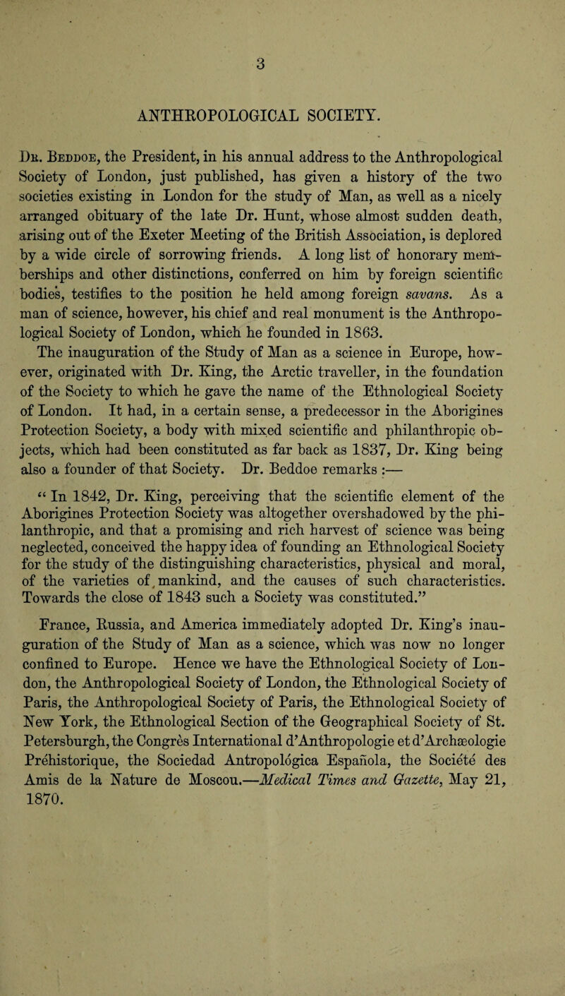 ANTHROPOLOGICAL SOCIETY. He. Beddoe, the President, in his annual address to the Anthropological Society of London, just published, has given a history of the two societies existing in London for the study of Man, as well as a nicely arranged obituary of the late Hr. Hunt, whose almost sudden death, arising out of the Exeter Meeting of the British Association, is deplored by a wide circle of sorrowing friends. A long list of honorary mem¬ berships and other distinctions, conferred on him by foreign scientific bodies, testifies to the position he held among foreign savans. As a man of science, however, his chief and real monument is the Anthropo¬ logical Society of London, which he founded in 1863. The inauguration of the Study of Man as a science in Europe, how¬ ever, originated with Dr. King, the Arctic traveller, in the foundation of the Society to which he gave the name of the Ethnological Society of London. It had, in a certain sense, a predecessor in the Aborigines Protection Society, a body with mixed scientific and philanthropic ob¬ jects, which had been constituted as far back as 1837, Dr. King being also a founder of that Society. Dr. Beddoe remarks :— “ In 1842, Dr. King, perceiving that the scientific element of the Aborigines Protection Society was altogether overshadowed by the phi¬ lanthropic, and that a promising and rich harvest of science was being neglected, conceived the happy idea of founding an Ethnological Society for the study of the distinguishing characteristics, physical and moral, of the varieties of, mankind, and the causes of such characteristics. Towards the close of 1843 such a Society was constituted.” Erance, Russia, and America immediately adopted Dr. King’s inau¬ guration of the Study of Man as a science, which was now no longer confined to Europe. Hence we have the Ethnological Society of Lon¬ don, the Anthropological Society of London, the Ethnological Society of Paris, the Anthropological Society of Paris, the Ethnological Society of New York, the Ethnological Section of the Geographical Society of St. Petersburgh, the Congres International d’Anthropologie et d’Archaeologie Prehistorique, the Sociedad Antropologiea Espaiiola, the Societe des Amis de la Nature de Moscou.—Medical Times and Gazette, May 21, 1870.
