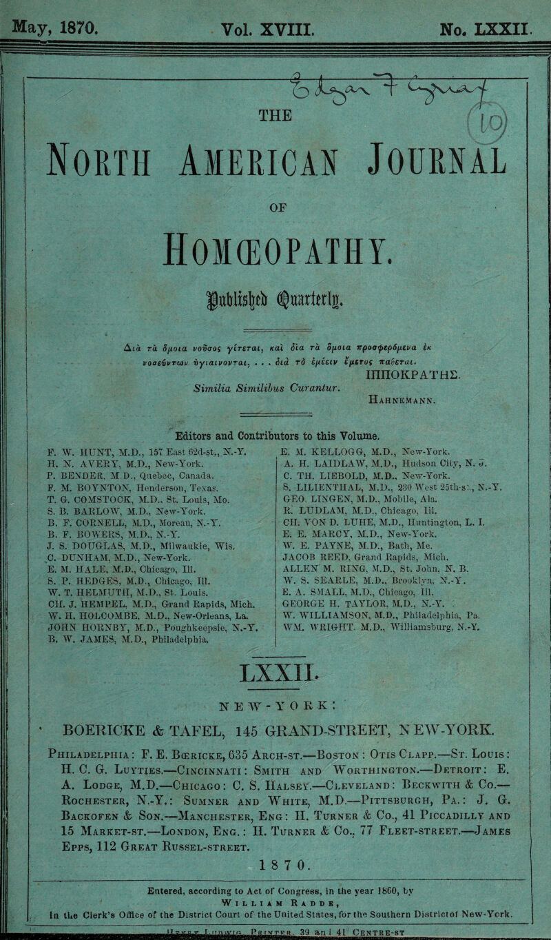 May, 1870. Vol. XVIII. No. LXXII THE n North American Journal OF Hokeopathy. ItiWisp Aia ra. 8poia vovcros yirsrai, Kai Sla ra opoia npoa<pep6p.£va &k voaevvruiv vyiaivovrai, . . . Sid rd epeeiv EfUTos iraverai. mnOKPATHE. Similia Similibus Curantur. Hahnemann. Editors and Contributors to this Volume. F. W. HUNT, M.D., 157 East 62d-st., N.-Y. H. N. AVERY, M.D., New-York. P. BENDER, MB., Quebec, Canada. F. M. BOIYNTON, Henderson, Texas. T. G-. COMSTOCK, M.D., St. Louis, Mo. S. B. BARLOW, M.D., New-York. B. E. CORNELL, M.D., Moreau, N.-Y. B. F. BOWERS, M.D., N.-Y. J. S. DOUGLAS, M.D., Milwaukie, Wis. C. DUNHAM, M.D., New-York. E. M. HALE, M.D., Chicago, Ill. S. P. HEDGES, M.D., Chicago, Ill. W. T. HELMUTH, M.D., St. Louis. C1L J. HEMPEL, M.D., Grand Rapids, Mich. W. H. HOLCOMBE, M.D., New-Orleans, La. JOHN HORNBY, M.D., Poughkeepsie, N.-Y. B. W. JAMES, M.D., Philadelphia. E. M. KELLOGG, M.D., New-York. A. II. LAIDLAW, M.D., Hudson City, N. d. C. TIL LIEBOLD, M.D., New-York. S. LILIENTHAL, M.D., 230 West 25th-st., N.-Y. GEO. LINGEN, M.D., Mobile, Ala. R. LUDLAM, M.D., Chicago, HI. CH. VON D. LUHE, M.D., Huntington, L. I. E. E. MARCY, M.D., New-York. W. E. PAYNE, M.D., Bath, Me. JACOB REED, Grand Rapids, Mich. ALLEN' M. RING, M.D., St. John, N. B. W. S. SEARLE, M.B., Brooklyn, N.-Y. E. A. SMALL, M.D., Chicago, Ill. GEORGE H. TAYLOR, M,D., N.-Y. 1 W. WILLIAMSON, M.D., Philadelphia, Pa. WM. WRIGHT, M.D., Williamsburg, N.-Y. LXXII. new-york*. BOERICKE & TAFEL, 145 GRAND-STREET, N EW-YORK. Philadelphia : F. E. Bcericke, 635 Arch-st.—Boston : Otis Clapp.—St. Louis : H. C. G. Luyties.—Cincinnati: Smith and Worthington.—Detroit: E. A. Lodge, M.D.—Chicago: C. S. Halsey.—Cleveland: Beckwith & Co.— Rochester, N.-Y.: Sumner and White, M.D.-—Pittsburgh, Pa.: J. G. Backofen & Son.—Manchester, Eng : II. Turner & Co., 41 Piccadilly and 15 Market-st.—London, Eng. : II. Turner & Co.. 77 Fleet-street.—James Epps, 112 Great Bussel-street. 1 8 7 0. Entered, according to Act of Congress, in the year 18G0, by William Radde, In the Clerk’s Office of the District Court of the United States, for the Southern Districtof New-York. ^Pmm^nnUlCENTRMi