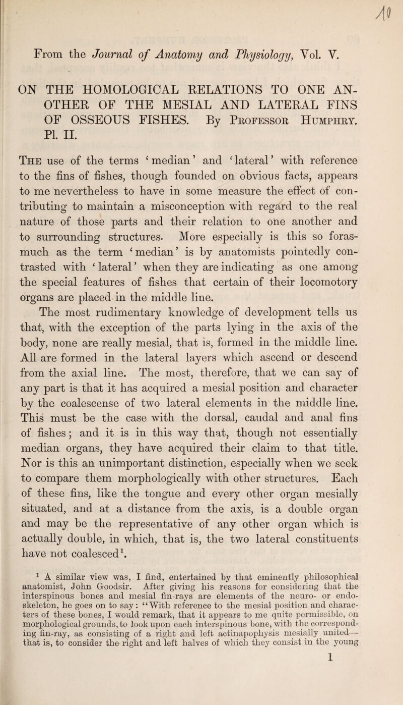 From the Journal of Anatomy and Physiology, Vol. V. ON THE HOMOLOGICAL RELATIONS TO ONE AN¬ OTHER OF THE MESIAL AND LATERAL FINS OF OSSEOUS FISHES. By Peofessor Humphry. PI. II. The use of the terms ‘ median ’ and ' lateral ’ with reference to the fins of fishes, though founded on obvious facts, appears to me nevertheless to have in some measure the effect of con¬ tributing to maintain a misconception with regard to the real nature of those parts and their relation to oiie another and to surrounding structures. More especially is this so foras¬ much as the term ‘ median ’ is by anatomists pointedly con¬ trasted with ‘ lateral ’ when they are indicating as one among the special features of fishes that certain of their locomotory organs are placed in the middle line. The most rudimentary knowledge of development tells us that, with the exception of the parts lying in the axis of the body, none are really mesial, that is, formed in the middle line. All are formed in the lateral layers which ascend or descend from the axial line. The most, therefore, that we can say of any part is that it has acquired a mesial position and character by the coalescense of two lateral elements in the middle line. This must be the case with the dorsal, caudal and aual fins of fishes; and it is in this way that, though not essentially median organs, they have acquired their claim to that title. Nor is this an unimportant distinction, especially when we seek to compare them morphologically with other structures. Each of these fins, like the tongue and every other organ mesially situated, and at a distance from the axis, is a double organ and may be the representative of any other organ which is actually double, in which, that is, the two lateral constituents have not coalesced b 1 A similar view was, I find, entertained by that eminently philosophical anatomist, John Goodsir. After giving his reasons for considering that the interspinous hones and mesial fin-rays are elements of the neuro- or endo- skeleton, he goes on to say; “With reference to the mesial position and charac¬ ters of these bones, I would remark, that it appears to me quite permissible, on morphological grounds, to look upon eacli interspinous bone, with the correspond¬ ing fin-ray, as consisting of a right and left actinapophysis mesially united— that is, to consider the right and left halves of which they consist in the young 1