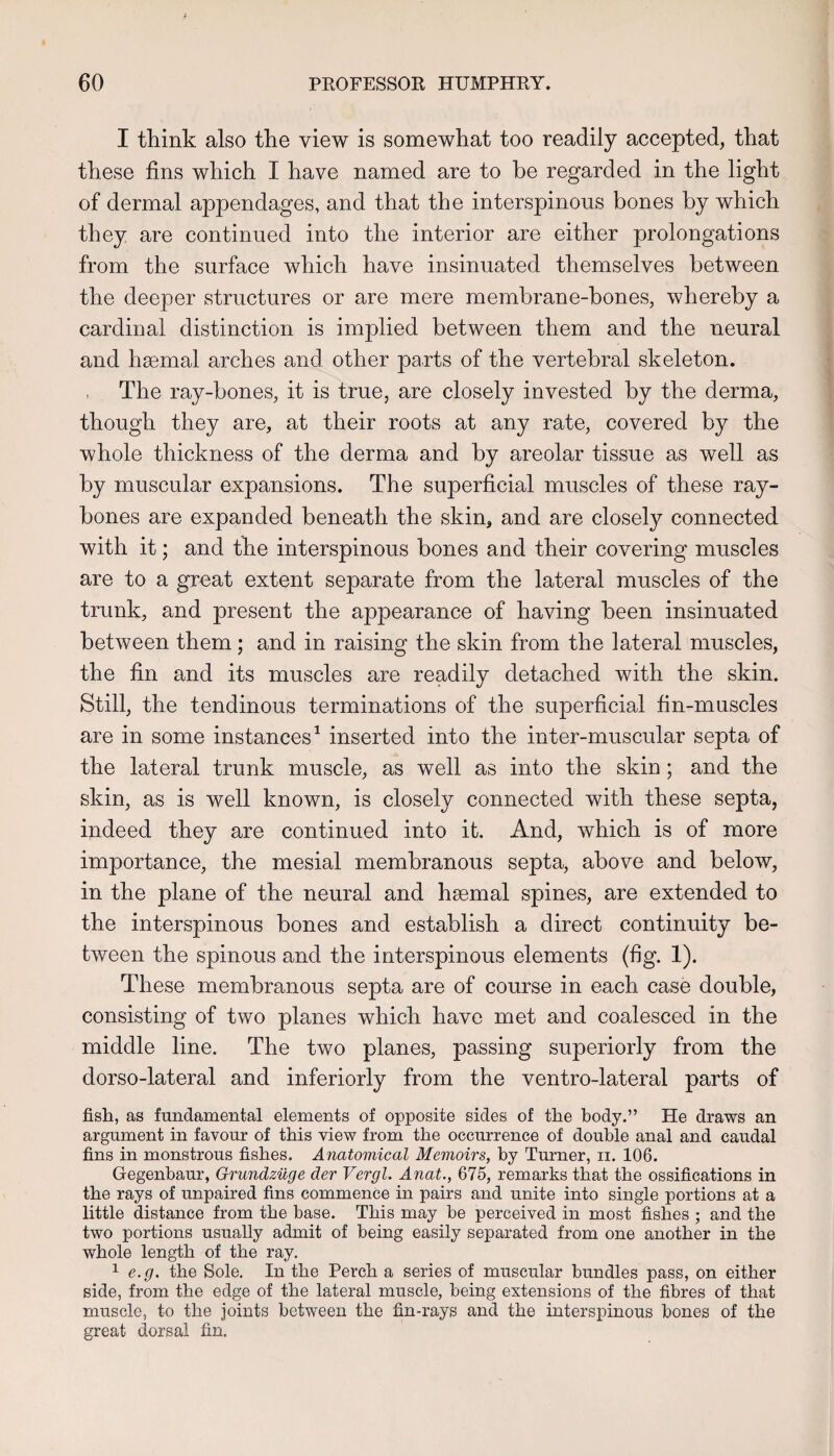 I tliink also the view is somewhat too readily accepted, that these fins which I have named are to be regarded in the light of dermal appendages, and that the interspinous bones by which they are continued into the interior are either prolongations from the surface which have insinuated themselves between the deeper structures or are mere membrane-bones, whereby a cardinal distinction is implied between them and the neural and hsemal arches and other parts of the vertebral skeleton. The ray-bones, it is true, are closely invested by the derma, though they are, at their roots at any rate, covered by the whole thickness of the derma and by areolar tissue as well as by muscular expansions. The superficial muscles of these ray- bones are expanded beneath the skin, and are closely connected with it; and the interspinous bones and their covering muscles are to a great extent separate from the lateral muscles of the trunk, and present the appearance of having been insinuated between them; and in raising the skin from the lateral muscles, the fin and its muscles are readily detached with the skin. Still, the tendinous terminations of the superficial fin-muscles are in some instances^ inserted into the inter-muscular septa of the lateral trunk muscle, as well as into the skin; and the skin, as is well known, is closely connected with these septa, indeed they are continued into it. And, which is of more importance, the mesial membranous septa, above and below, in the plane of the neural and haemal spines, are extended to the interspinous bones and establish a direct continuity be¬ tween the spinous and the interspinous elements (fig. 1). These membranous septa are of course in each case double, consisting of two planes which have met and coalesced in the middle line. The two planes, passing superiorly from the dorso-lateral and interiorly from the ventro-lateral parts of fish, as fundamental elements of opposite sides of the body.” He draws an argument in favour of this view from the occurrence of double anal and caudal fins in monstrous fishes. Anatomical Memoirs, by Turner, ii. 106. Gegenbaur, Grundziige der Vergl. Anat., 675, remarks that the ossifications in the rays of unpaired fins commence in pairs and unite into single portions at a little distance from the base. This may be perceived in most fishes ; and the two portions usually admit of being easily separated from one another in the whole length of the ray. 1 e.g, the Sole, In the Perch a series of muscular bundles pass, on either side, from the edge of the lateral muscle, being extensions of the fibres of that muscle, to the joints between the fin-rays and the interspinous bones of the great dorsal fin.