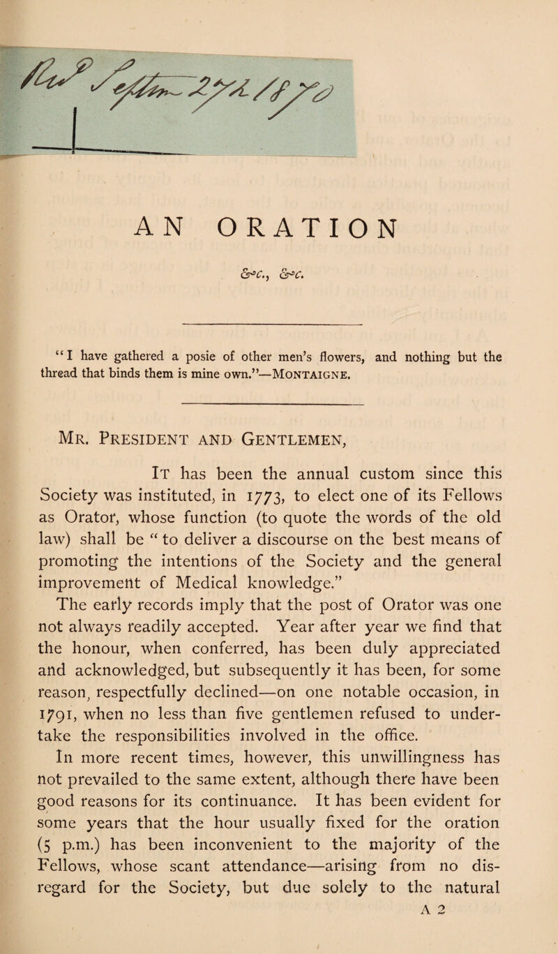 &>c. “I have gathered a posie of other men’s flowers, and nothing but the thread that binds them is mine own.”—Montaigne. Mr. President and Gentlemen, It has been the annual custom since this Society was instituted, in 1773, to elect one of its Fellows as Oratoi*, whose function (to quote the words of the old law) shall be “ to deliver a discourse on the best means of promoting the intentions of the Society and the general improvement of Medical knowledge.” The early records imply that the post of Orator was one not always readily accepted. Year after year we find that the honour, when conferred, has been duly appreciated and acknowledged, but subsequently it has been, for some reason^ respectfully declined—on one notable occasion, in 1791, when no less than five gentlemen refused to under¬ take the responsibilities involved in the office. In more recent times, however, this unwillingness has not prevailed to the same extent, although there have been good reasons for its continuance. It has been evident for some years that the hour usually fixed for the oration (5 p.m.) has been inconvenient to the majority of the Fellows, whose scant attendance—arising from no dis¬ regard for the Society, but due solely to the natural A 2