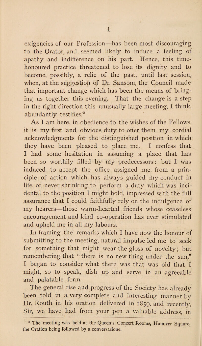 exigencies of our Profession—has been most discouraging to the Orator, and seemed likely to induce a feeling of apathy and indifference on his part Hence, this time- honoured practice threatened to lose its dignity and to become, possibly, a relic of the past, until last session, when, at the suggestion of Dr. Sansom, the Council made that important change which has been the means of bring¬ ing us together this evening. That the change is a step in the right direction this unusually large meeting, I think, abundantly testifies.* As I am here, in obedience to the wishes of the Fellows, it is my first and obvious duty to offer them my cordial acknowledgments for the distinguished position in which they have been pleased to place me. I confess that I had some hesitation in assuming a place that has been so worthily filled by my predecessors : but I was induced to accept the office assigned me from a prin¬ ciple of action which has always guided my conduct in life, of never shrinking to perform a duty which was inci¬ dental to the position I might hold, impressed with the full assurance that I could faithfully rely on the indulgence of my hearers—those warm-hearted friends whose ceaseless encouragement and kind co-operation has ever stimulated and upheld me in all my labours. In framing the remarks which I have now the honour of submitting to the meeting, natural impulse led nle to seek for something that might wear the gloss of novelty; but remembering that “ there is no new thing under the sun,’^ I began to consider what there was that was old that 1 might, so to speak, dish up and serve in an agreeable and palatable form. The general rise and progress of the Society has already been told in a very complete and interesting manner by Dr. Routh in his oration delivered in 1859, recently. Sir, we have had from your pen a valuable address, in * The meeting was held at the Queen’s Concert Rooms, Hanover Square, the Oration being followed by a conversazione.