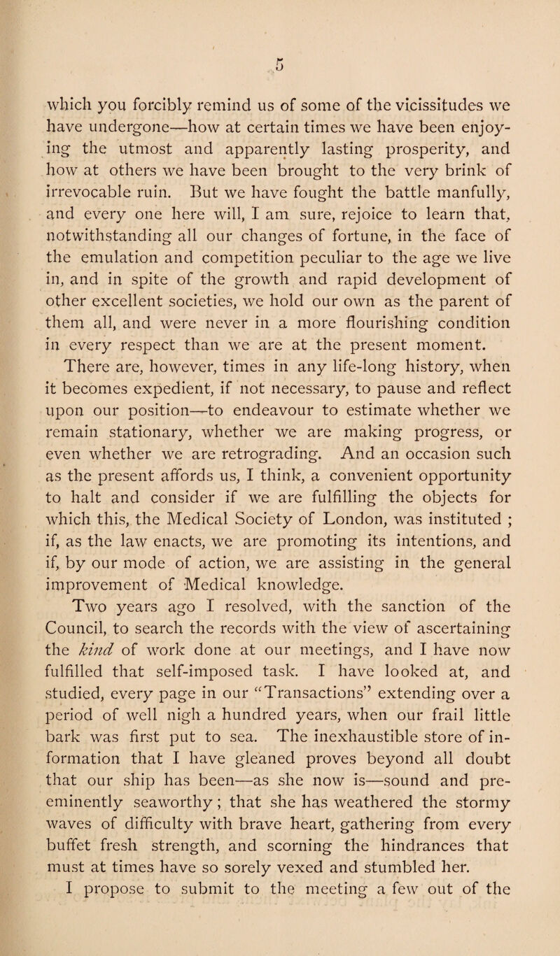 which you forcibly remind us of some of the vicissitudes we have undergone—how at certain times we have been enjoy¬ ing the utmost and apparently lasting prosperity, and how at others we have been brought to the very brink of irrevocable ruin. But we have fought the battle manfully, and every one here will, I am sure, rejoice to learn that, notwithstanding all our changes of fortune, in the face of the emulation and competition peculiar to the age we live in, and in spite of the growth and rapid development of other excellent societies, we hold our own as the parent of them all, and were never in a more flourishing condition in every respect than we are at the present moment. There are, however, times in any life-long history, when it becomes expedient, if not necessary, to pause and reflect upon our position—to endeavour to estimate whether we remain stationary, whether we are making progress, or even whether we are retrograding. And an occasion such as the present affords us, I think, a convenient opportunity to halt and consider if we are fulfilling the objects for which this, the Medical Society of London, was instituted ; if, as the law enacts, we are promoting its intentions, and if, by our mode of action, we are assisting in the general improvement of Medical knowledge. Two years ago I resolved, with the sanction of the Council, to search the records with the view of ascertaining the kind of work done at our meetings, and I have now fulfilled that self-imposed task. I have looked at, and studied, every page in our ^'Transactions” extending over a period of well nigh a hundred years, when our frail little bark was first put to sea. The inexhaustible store of in¬ formation that I have gleaned proves beyond all doubt that our ship has been—as she now is—sound and pre¬ eminently seaworthy; that she has weathered the stormy waves of difficulty with brave heart, gathering from every buffet fresh strength, and scorning the hindrances that must at times have so sorely vexed and stumbled her.