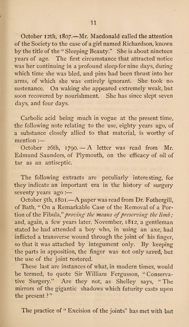 October 12th, 1807.—Mr. Macdonald called the attention of the Society to the case of a girl named Richardson, known by the title of the Sleeping Beauty.” She is about nineteen years of age. The first circumstance that attracted notice was her continuing in a profound sleep for nine days, during which time she was bled, and pins had been thrust into her arms, of which she was entirely ignorant. She took no sustenance. On waking she appeared extremely weak, but soon recovered by nourishment. She has since slept seven days, and four days. ✓ Carbolic acid being much in vogue at the present time, the following note relating to the use, eighty years ago, of a substance closely allied to that material, is worthy of mention :— October 26th, 1790. — A letter was read from Mr. Edmund Saunders, of Plymouth, on the efficacy of oil of tar as an antiseptic. The following extracts are peculiarly interesting, for they indicate an important era in the history of surgery seventy years ago :— October 5th, 1801.—A paper was read from Dr. Fothergill, of Bath, On a Remarkable Case of the Removal of a Por¬ tion of the proving the rneans of preserving the limh; and, again, a few years later, November, 1812, a gentleman stated he had attended a boy who, in using an axe, had inflicted a transverse wound through the joint of his finger, so that it was attached by integument only. By keeping the parts in apposition, the finger was not only saved, but the use of the joint restored. These last are instances of what, in modern times, would be termed, to quote ‘Sir William Fergusson, Conserva¬ tive Surgery.” Are they not, as Shelley says, “ The mirrors of the gigantic shadows which futurity casts upon the present} ” The practice of Excision of the joints” has met with but
