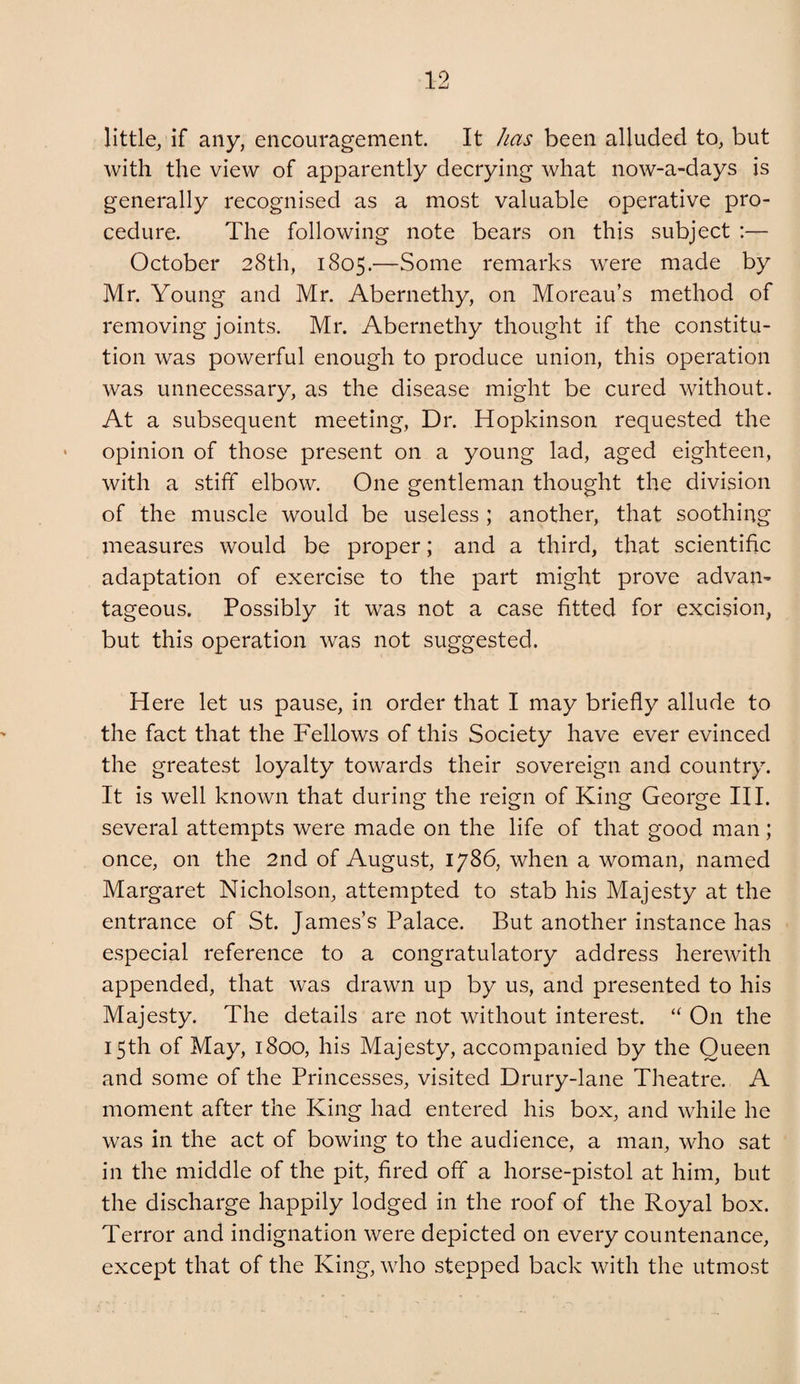 little, if any, encouragement. It has been alluded to, but with the view of apparently decrying what now-a-days is generally recognised as a most valuable operative pro¬ cedure. The following note bears on this subject :— October 28th, 1805.—Some remarks were made by Mr. Young and Mr. Abernethy, on Moreau’s method of removing joints. Mr. Abernethy thought if the constitu¬ tion was powerful enough to produce union, this operation was unnecessary, as the disease might be cured without. At a subsequent meeting. Dr. Hopkinson requested the opinion of those present on a young lad, aged eighteen, with a stiff elbow. One gentleman thought the division of the muscle would be useless ; another, that soothing measures would be proper; and a third, that scientific adaptation of exercise to the part might prove advan^ tageous. Possibly it was not a case fitted for excision, but this operation was not suggested. Here let us pause, in order that I may briefly allude to the fact that the Fellows of this Society have ever evinced the greatest loyalty towards their sovereign and country. It is well known that during the reign of King George III. several attempts were made on the life of that good man; once, on the 2nd of August, 1786, when a woman, named Margaret Nicholson, attempted to stab his Majesty at the entrance of St. James’s Palace. But another instance has especial reference to a congratulatory address herewith appended, that was drawn up by us, and presented to his Majesty. The details are not without interest. “ On the 15th of May, 1800, his Majesty, accompanied by the Queen and some of the Princesses, visited Drury-lane Theatre. A moment after the King had entered his box, and while he was in the act of bowing to the audience, a man, who sat in the middle of the pit, fired off a horse-pistol at him, but the discharge happily lodged in the roof of the Royal box. Terror and indignation were depicted on every countenance, except that of the King, who stepped back with the utmost