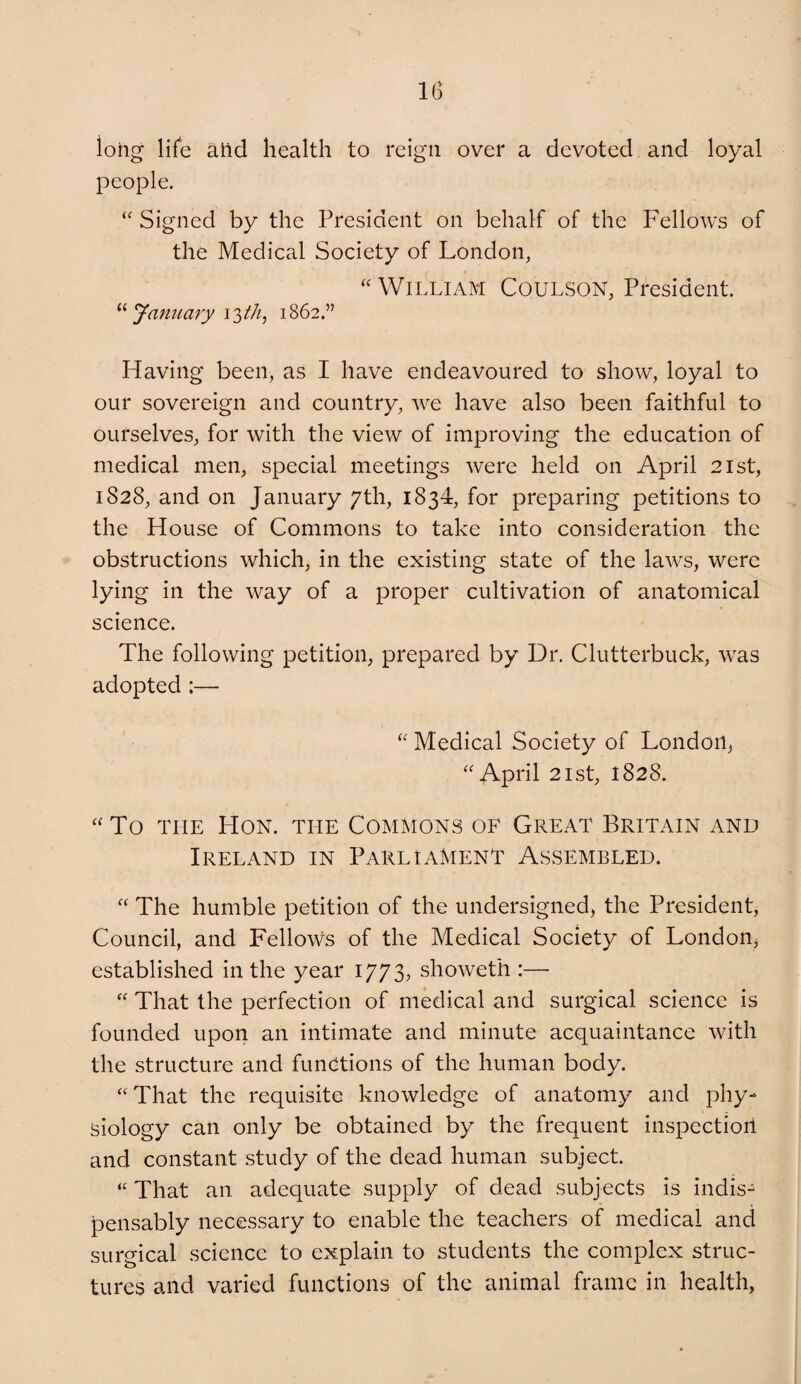 long life atid health to reign over a devoted and loyal people. “ Signed by the President on behalf of the Fellows of the Medical Society of London, “ William Coulson, President. Janiiaiy 1862.” Having been, as I have endeavoured to show, loyal to our sovereign and country, we have also been faithful to ourselves, for with the view of improving the education of medical men, special meetings were held on April 21st, 1828, and on January 7th, 1834, for preparing petitions to the House of Commons to take into consideration the obstructions which, in the existing state of the laws, were lying in the way of a proper cultivation of anatomical science. The following petition, prepared by Dr. Clutterbuck, was adopted :— Medical Society of London, April 21st, 1828. “ To THE Hon. the Commons of Great Britain and Ireland in Parliament Assembled. “ The humble petition of the undersigned, the President, Council, and Fellows of the Medical Society of London, established in the year 1773, showeth :— “ That the perfection of medical and surgical science is founded upon an intimate and minute acquaintance with the structure and functions of the human body. “That the requisite knowledge of anatomy and phy¬ siology can only be obtained by the frequent inspection and constant study of the dead human subject. “ That an adequate supply of dead subjects is indis¬ pensably necessary to enable the teachers of medical and surgical science to explain to students the complex struc¬ tures and varied functions of the animal frame in health.