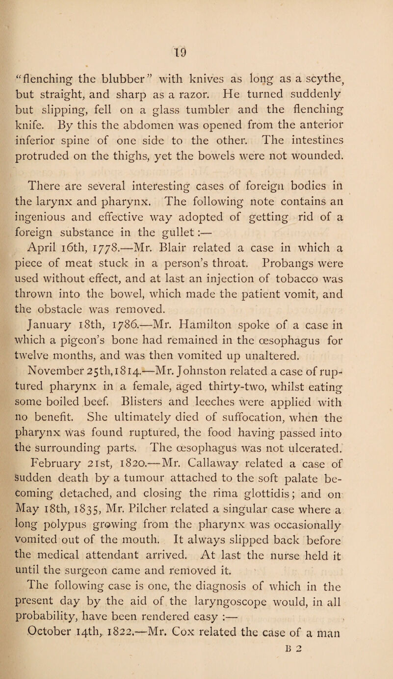 ^'flenching the blubber” with knives as long as a scythe^ but straight^ and sharp as a razor. He turned suddenly but slipping, fell on a glass tumbler and the flenching knife. By this the abdomen was opened from the anterior inferior spine of one side to the other. The intestines protruded on the thighs, yet the bowels were not wounded. There are several interesting cases of foreign bodies in the larynx and pharynx. The following note contains an ingenious and effective way adopted of getting rid of a foreign substance in the gullet:— April 16th, 1778.—Mr. Blair related a case in which a piece of meat stuck in a person’s throat. Probangs were used without effect, and at last an injection of tobacco was thrown into the bowel, which made the patient vomit, and the obstacle was removed. January i8th, 1786.—Mr. Hamilton spoke of a case in which a pigeon’s bone had remained in the oesophagus for twelve months, and was then vomited up unaltered. November 25th, 1814.—Mr. Johnston related a case of rup¬ tured pharynx in a female, aged thirty-two, whilst eating some boiled beef Blisters and leeches were applied with no benefit. She ultimately died of suffocation, when the pharynx was found ruptured, the food having passed into the surrounding parts. The oesophagus was not ulcerated. February 21st, 1820.— Mr. Callaway related a case of sudden death by a tumour attached to the soft palate be¬ coming detached, and closing the rima glottidis; and on May i8th, 1835, Mr. Pilcher related a singular case where a long polypus growing from the pharynx was occasionally vomited out of the mouth. It always slipped back before the medical attendant arrived. At last the nurse held it until the surgeon came and removed it. The following case is one, the diagnosis of which in the present day by the aid of the laryngoscope would, in all probability, have been rendered easy :— October 14th, 1822.—Mr. Cox related the case of a man B 2