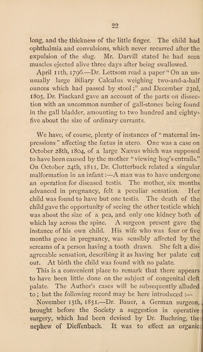 long, and the thickness of the little finger. The child had ophthalmia and convulsions, which never recurred after the expulsion of the slug. Mr. Darvill stated he had seen muscles ejected alive three days after being swallowed. April nth, 1796.—Dr. Lettsom read a paperOn an un¬ usually large Biliary Calculus weighing two-and-a-half ounces which had passed by stooland December 23rd, 1805, Dr. Pinckard gave an account of the parts on dissec¬ tion with an uncommon number of gall-stones being found in the gall bladder, amounting to two hundred and eighty- five about the size of ordinary currants. We have, of course, plenty of instances of “maternal im¬ pressions ” affecting the fcetus in utero. One was a case on October 28th, 1804, of a large Naevus which was supposed to have been caused by the mother “ viewing hog’s entrails.” On October 24th, 1811, Dr. Clutterbuck related a singular malformation in an infant:—A man was to have undergone an operation for diseased testis. The mother, six months advanced in pregnancy, felt a peculiar sensation. Her child was found to have but one testis. The death of the child gave the opportunity of seeing the other testicle which was about the size of a pea, and only one kidney both of which lay across the spine. A surgeon present gave the instance of his own child. His wife who was four or five months gone in pregnancy, was sensibly affected by the screams of a person having a tooth drawn. She felt a dis¬ agreeable sensation, describing it as having her palate cut out. At birth the child was found with no palate. This is a convenient place to remark that there appears to have been little done on the subject of congenital cleft palate. The Author’s cases will be subsequently alluded to; but the following record may be here introduced :— November 15th, 1851.—Dr. Bauer, a German surgeon, .brought before the Society a suggestion in operative surgery, which had been devised by Dr. Euchring, the: nephew of Dieffenbach. It was to effect an organic;