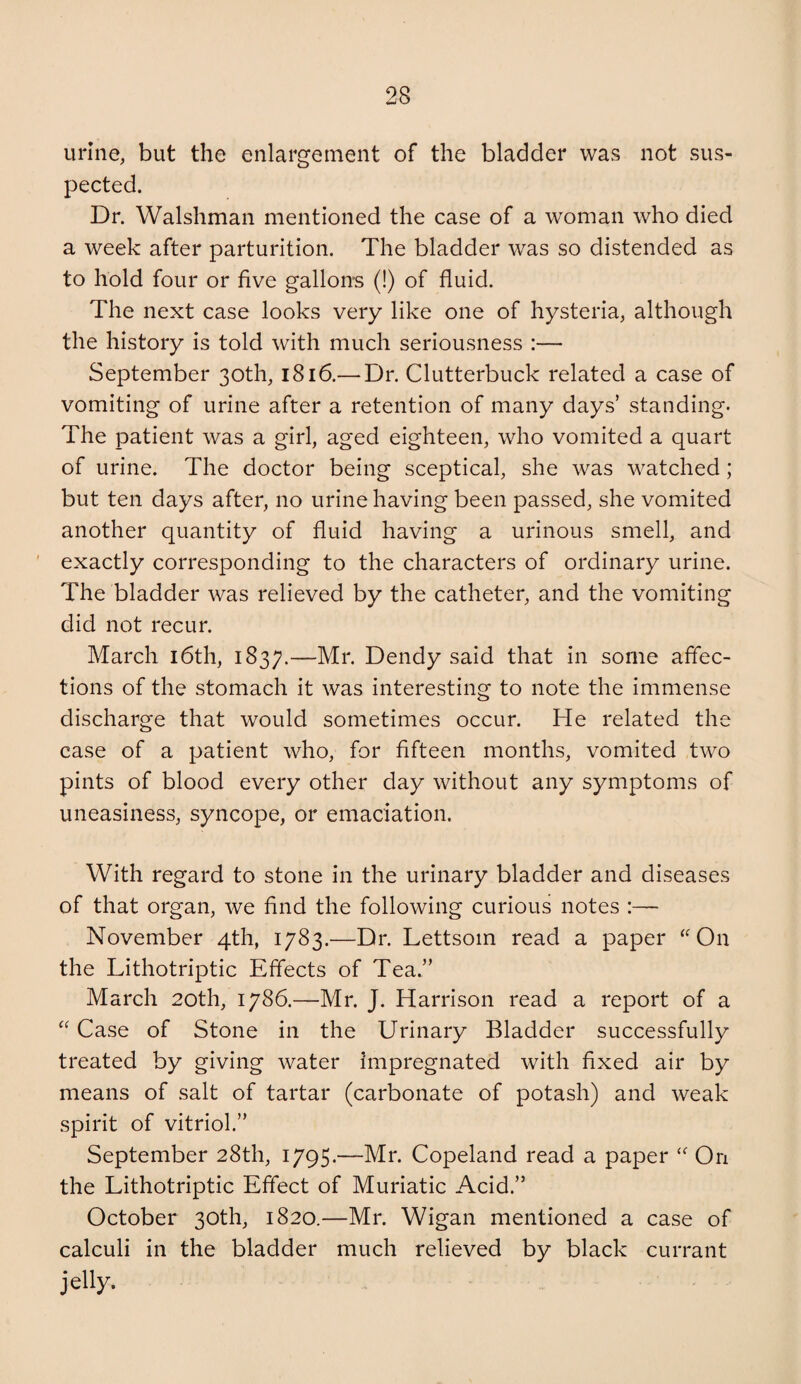 urine, but the enlargement of the bladder was not sus¬ pected. Dr. Walshman mentioned the case of a woman who died a week after parturition. The bladder was so distended as to hold four or five gallons (!) of fluid. The next case looks very like one of hysteria, although the history is told with much seriousness :— September 30th, 1816.— Dr. Clutterbuck related a case of vomiting of urine after a retention of many days’ standing. The patient was a girl, aged eighteen, who vomited a quart of urine. The doctor being sceptical, she was watched; but ten days after, no urine having been passed, she vomited another quantity of fluid having a urinous smell, and exactly corresponding to the characters of ordinary urine. The bladder was relieved by the catheter, and the vomiting did not recur. March i6th, 1837.—Dendy said that in some affec¬ tions of the stomach it was interesting to note the immense discharge that would sometimes occur. He related the case of a patient who, for fifteen months, vomited two pints of blood every other day without any symptoms of uneasiness, syncope, or emaciation. With regard to stone in the urinary bladder and diseases of that organ, we find the following curious notes :— November 4th, 1783.—Dr. Lettsom read a paper ‘^On the Lithotriptic Effects of Tea.” March 20th, 1786.—Mr. J. Harrison read a report of a Case of Stone in the Urinary Bladder successfully treated by giving water impregnated with fixed air by means of salt of tartar (carbonate of potash) and weak spirit of vitriol.” September 28th, 1795.—Mr. Copeland read a paper On the Lithotriptic Effect of Muriatic Acid.” October 30th, 1820.—Mr. Wigan mentioned a case of calculi in the bladder much relieved by black currant jelly.