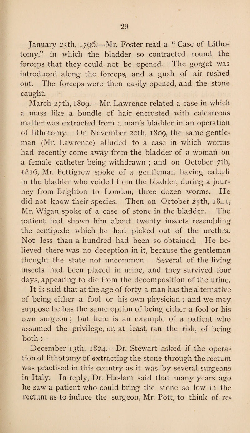 January 25th, 1796.^—Mr. Foster read a “ Case of Litho¬ tomy,” in which the bladder so contracted round the forceps that they could not be opened. The gorget was introduced along the forceps, and a gush of air rushed out. The forceps were then easily opened, and the stone caught. March 27th, iSoQ.—Mr. Lawrence related a case in which a mass like a bundle of hair encrusted with calcareous matter was extracted from a man’s bladder in an operation of lithotomy. On November 20th, 1809, the same gentle¬ man (Mr, Lawrence) alluded to a case in which worms had recently come away from the bladder of a woman on a female catheter being withdrawn ; and on October 7th, 1816, Mr. Pettigrew spoke of a gentleman having calculi in the bladder who voided from the bladder, during a jour¬ ney from Brighton to London, three dozen worms. He did not know their species. Then on October 25th, 1841, Mr. Wigan spoke of a case of stone in the bladder. The patient had shown him about twenty insects resembling the centipede which he had picked out of the urethra. Not less than a hundred had been so obtained. He be¬ lieved there was no deception in it, because the gentleman thought the state not uncommon. Several of the living insects had been placed in urine, and they survived four days, appearing to die from the decomposition of the urine. It is said that at the age of forty a man has the alternative of being either a fool or his own physician; and we may suppose he has the same option of being either a fool or his own surgeon ; but here is an example of a patient who assumed the privilege, or, at leasp ran the risk, of being both - December 13th, 1824.—Dn Stewart a^sked if the opera^ tion of lithotomy of extracting the stone through the rectum was practised in this country as it was by several surgeons in Italy. In reply, Dn Haslam said that many years ago he saw a patient who could bring the stone so low in the rectum as to induce the surgeon, Mr. Pott, to think of re^