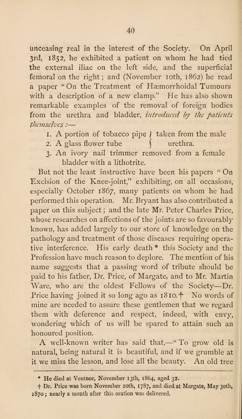 unceasing zeal in the interest of the Society. On April 3rd, 1852, he exhibited a patient on whom he had tied the external iliac on the left side, and the superficial femoral on the right; and (November loth, 1862) he read a paper ‘^On the Treatment of Hsemorrhoidal Tumours with a description of a new clamp.” He has also shown remarkable examples of the removal of foreign bodies from the urethra and bladder, introduced by the patients themselves 1. A portion of tobacco pipe ) taken from the male 2. A glass flower tube j urethra. 3. An ivory nail trimmer removed from a female bladder with a lithotrite. But not the least instructive have been his papers On Excision of the Knee-joint,” exhibiting, on all occasions, especially October 1867, many patients on whom he had performed this operation. Mr. Bryant has also contributed a paper on this subject; and the late Mr. Peter Charles Price, whose researches on affections of the joints are so favourably known, has added largely to our store of knowledge on the pathology and treatment of those diseases requiring opera¬ tive interference. His early death * this Society and the Profession have much reason to deplore. The mention of his name suggests that a passing word of tribute should be paid to his father. Dr. Price, of Margate, and to Mr. Martin Ware, who are the oldest Fellows of the Society—Dr. Price having joined it so long ago as 1810.F No words of mine are needed to assure these gentlemen that we regard them with deference and respect, indeed, with envy, wondering which of us will be spared to attain such an honoured position. A well-known writer has said that,—To grow old is natural, being natural it is beautiful, and if we grumble at it we miss the lesson, and lose all the beauty. An old tree * He died at Ventnor, November 13th, 1864, aged 32. f Dr. Price was born November 20th, 1787* died at Margate, May 3otli, 1870; nearly a month after this oration was delivered.