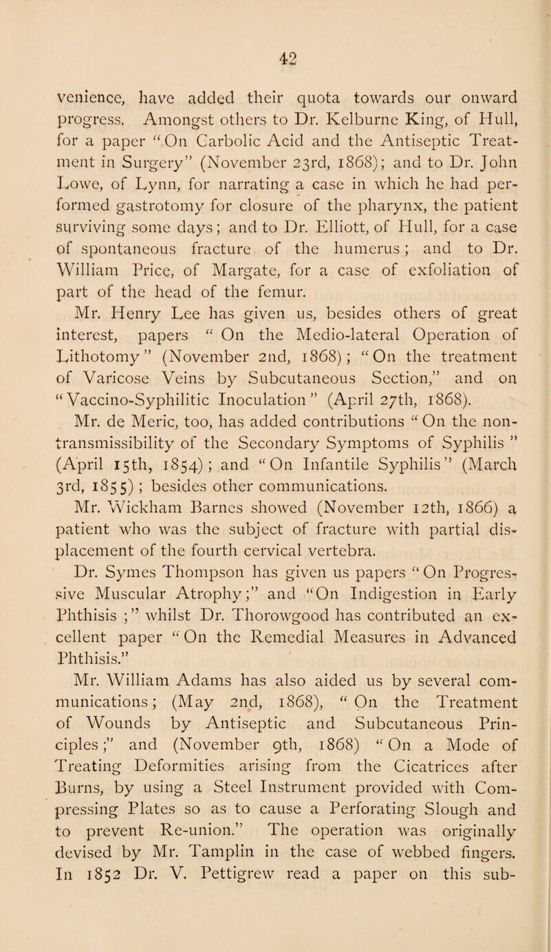 venience, have added their quota towards our onward progress. Amongst others to Dr. Kelburne King, of Hull, for a paper '^On Carbolic Acid and the Antiseptic Treat¬ ment in Surgery” (November 23rd, 1868); and to Dr. John Lowe, of Lynn, for narrating a case in which he had per¬ formed gastrotomy for closure of the pharynx, the patient surviving some days; and to Dr. Elliott, of Hull, for a case of spontaneous fracture of the humerus; and to Dr. William Price, of Margate, for a case of exfoliation of part of the head of the femur. Mr. Henry Lee has given us, besides others of great interest, papers On the Medio-lateral Operation of Lithotomy” (November 2nd, 1868); “On the treatment of Varicose Veins by Subcutaneous Section,” and on “Vaccino-Syphilitic Inoculation” (April 27th, 1868). Mr. de Meric, too, has added contributions “ On the non- transmissibility of the Secondary Symptoms of Syphilis ” (April 15th, 1854); and “On Infantile Syphilis” (March 3rd, 1855) i besides other communications. Mr. Wickham Barnes showed (November I2th, 1866) a patient who was the subject of fracture with partial dis¬ placement of the fourth cervical vertebra. Dr. Symes Thompson has given us papers “ On Progres- .«ive Muscular Atrophy;” and “On Indigestion in Early Phthisis ; ” whilst Dr. Thorowgood has contributed an ex= cellent paper “ On the Remedial Measures in Advanced Phthisis.” Mr. William Adams has also aided us by several com¬ munications; (May 2nd, 1868), “On the Treatment of Wounds by Antiseptic and Subcutaneous Prin¬ ciples;” and (November 9th, 1868) “On a Mode of Treating Deformities arising from the Cicatrices after Burns, by using a Steel Instrument provided with Com¬ pressing Plates so as to cause a Perforating Slough and to prevent Re-union.” The operation was originally devised by Mr. Tamplin in the case of webbed fingers. In 1852 Dr. V. Pettigrew read a paper on this sub-