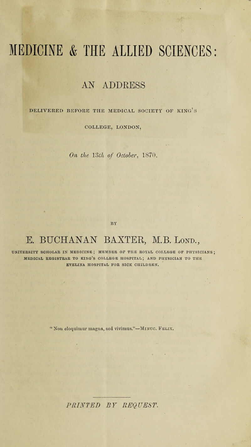 MEDICINE & THE ALLIED SCIENCES: AN ADDRESS DELIVERED BEFORE TIIE MEDICAL SOCIETY OF KING’S COLLEGE, LONDON, On the 13tli of October, 1870. BY E. BUCHANAN BAXTER, M.B. Lond., UNIVERSITY SCHOLAR IN MEDICINE; MEMBER OP THE ROYAL COLLEGE OF PHYSICIANS; MEDICAL REGISTRAR TO KING’S COLLEGE HOSPITAL; AND PHYSICIAN TO THE EVELINA HOSPITAL POR SICK CHILDREN. “ Nou eloquimur magna, sed vivimus.”—Minuo. E'elix. PRINTED BY REQUEST.
