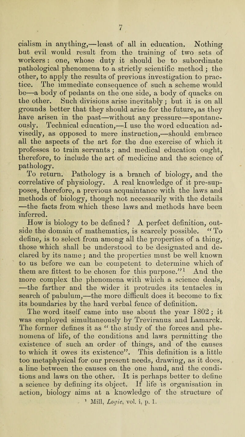 cialism in anything,—least of all in education. Nothing but evil would result from the training of two sets of workers : one, whose duty it should be to subordinate pathological phenomena to a strictly scientific method ; the other, to apply the results of previous investigation to prac¬ tice. The immediate consequence of such a scheme would be—a body of pedants on the one side, a body of quacks on the other. Such divisions arise inevitably; but it is on all grounds better that they should arise for the future, as they have arisen in the past—without any pressure—spontane¬ ously. Technical education,—I use the word education ad¬ visedly, as opposed to mere instruction,—should embrace all the aspects of the art for the due exercise of which it professes to train servants; and medical education ought, therefore, to include the art of medicine and the science of pathology. To return. Pathology is a branch of biology, and the correlative of physiology. A real knowledge of it pre-sup- poses, therefore, a previous acquaintance with the laws and methods of biology, though not necessarily with the details —the facts from which these laws and methods have been inferred. How is biology to be defined ? A perfect definition, out¬ side the domain of mathematics, is scarcely possible. “ To define, is to select from among all the properties of a thing, those which shall be understood to be designated and de¬ clared by its name; and the properties must be well known to us before we can be competent to determine which of them are fittest to be chosen for this purpose/’1 And the more complex the phenomena with which a science deals, —the farther and the wider it protrudes its tentacles in search of pabulum,—the more difficult does it become to fix its boundaries by the hard verbal fence of definition. The word itself came into use about the year 1802; it was employed simultaneously by Treviranus and Lamarck. The former defines it as “ the study of the forces and phe¬ nomena of life, of the conditions and laws permitting the existence of such an order of things, and of the causes to which it owes its existence”. This definition is a little too metaphysical for our present needs, drawing, as it does, a line between the causes on the one hand, and the condi¬ tions and laws on the other. It is perhaps better to define a science by defining its object. If life is organisation in action, biology aims at a knowledge of the structure of 1 Mill, Logic, vol. i, p. 1.