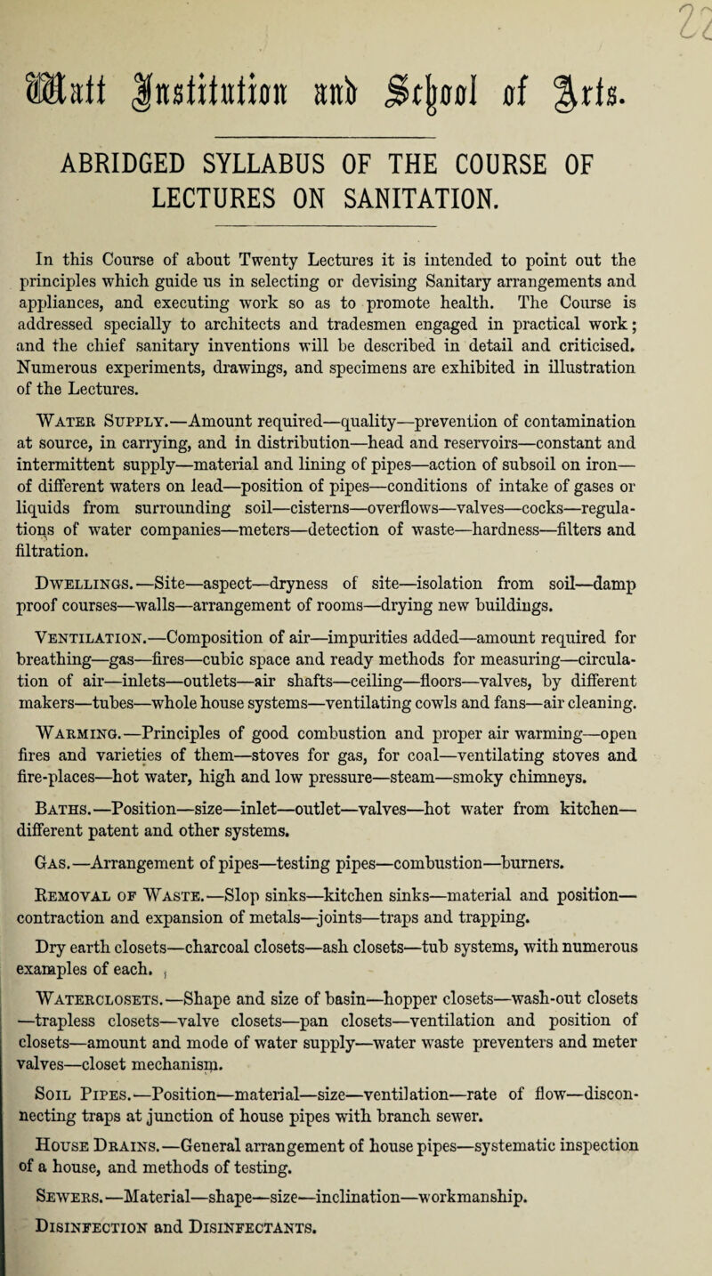 Halt Institution nnb Stjwol of &ris ABRIDGED SYLLABUS OF THE COURSE OF LECTURES ON SANITATION. In this Course of about Twenty Lectures it is intended to point out the principles which guide us in selecting or devising Sanitary arrangements and appliances, and executing work so as to promote health. The Course is addressed specially to architects and tradesmen engaged in practical work; and the chief sanitary inventions will be described in detail and criticised. Numerous experiments, drawings, and specimens are exhibited in illustration of the Lectures. Water Supply.—Amount required—quality—prevention of contamination at source, in carrying, and in distribution—head and reservoirs—constant and intermittent supply—material and lining of pipes—action of subsoil on iron— of different waters on lead—position of pipes—conditions of intake of gases or liquids from surrounding soil—cisterns—overflows—valves—cocks—regula¬ tions of wTater companies—meters—detection of waste—hardness—filters and filtration. Dwellings.—Site—aspect—dryness of site—isolation from soil—damp proof courses—walls—arrangement of rooms—drying new buildings. Ventilation.—Composition of air—impurities added—amount required for breathing—gas—fires—cubic space and ready methods for measuring—circula¬ tion of air—inlets—outlets—air shafts—ceiling—floors—valves, by different makers—tubes—whole house systems—ventilating cowls and fans—air cleaning. Warming.—Principles of good combustion and proper air warming—open fires and varieties of them—stoves for gas, for coal—ventilating stoves and fire-places—hot water, high and low pressure—steam—smoky chimneys. Baths.—Position—size—inlet—outlet—valves—hot water from kitchen— different patent and other systems. Gas.—Arrangement of pipes—testing pipes—combustion—burners. Removal of Waste.—Slop sinks—kitchen sinks—material and position— contraction and expansion of metals—joints—traps and trapping. Dry earth closets—charcoal closets—ash closets—tub systems, with numerous examples of each. , Waterclosets.—Shape and size of basin—hopper closets—wash-out closets —trapless closets—valve closets—pan closets—ventilation and position of closets—amount and mode of water supply—water waste preventers and meter valves—closet mechanisni. Soil Pipes.'—Position—material—size—ventilation—rate of flow—discon¬ necting traps at junction of house pipes with branch sewer. House Drains.—General arrangement of house pipes—systematic inspection of a house, and methods of testing. Sewers.—Material—shape—size—inclination—workmanship. Disinfection and Disinfectants.