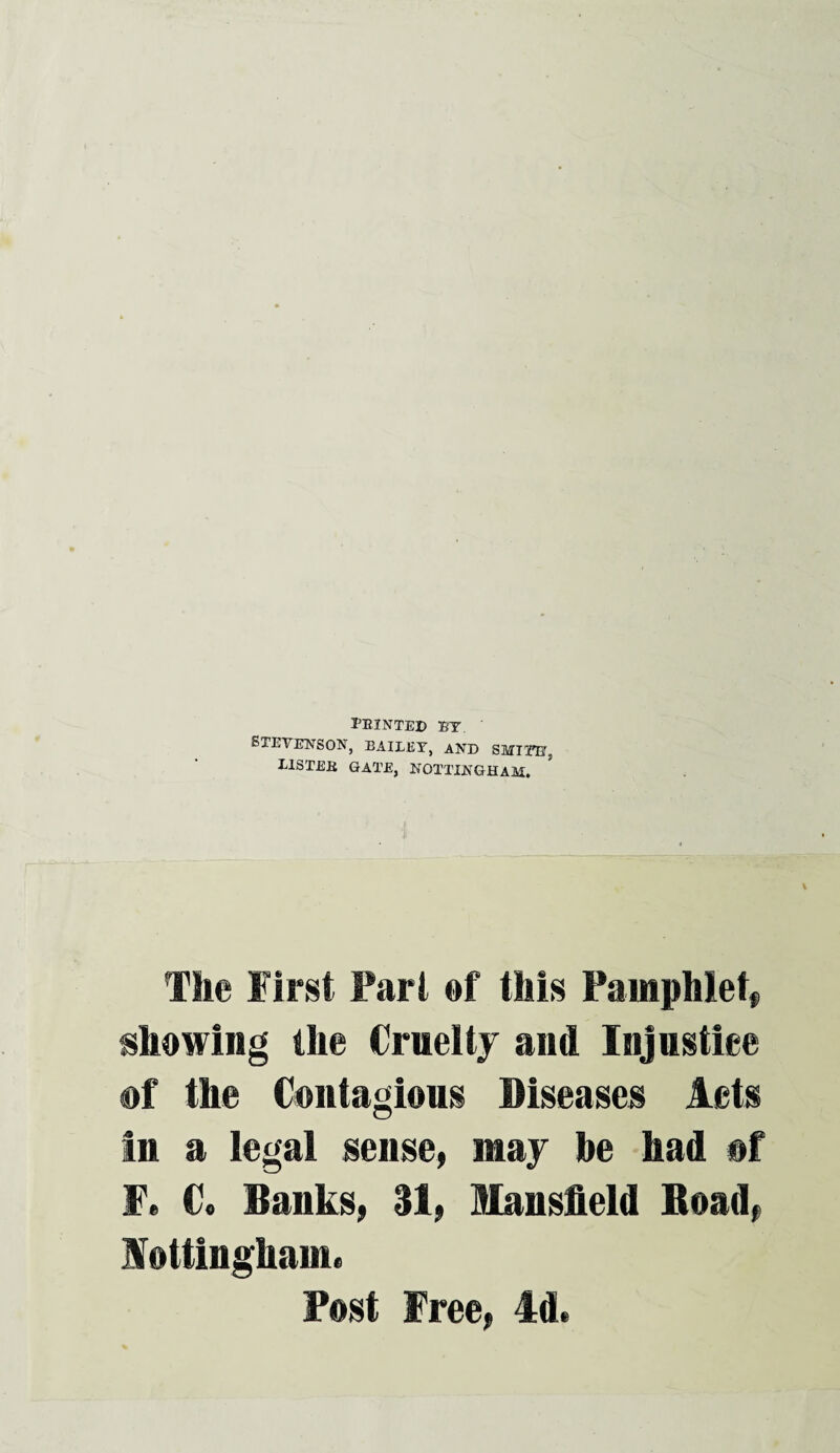 feinted ft. Stevenson, bailey, and smite:, B1STEB GATE, NOTTINGHAM. The First Part of this Pamphlet* showing the Cruelty and Injustice of the Contagious Diseases Acts In a legal sense, may be had of F* C. Banks, 31, Mansfield Road* lottinghamu Post Free, Id.