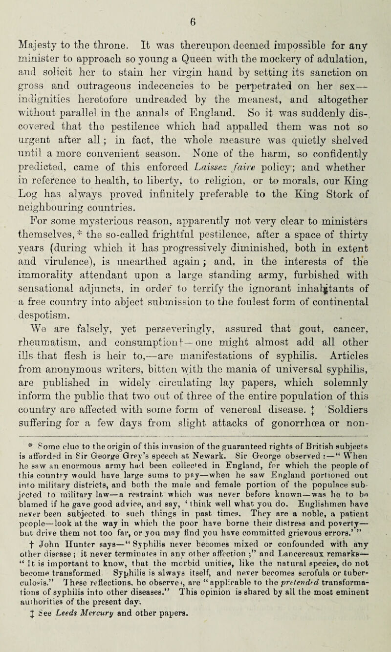 Majesty to the throne. It was thereupon deemed impossible for any minister to approach so young a Queen with the mocker}’- of adulation, and solicit her to stain her virgin hand by setting its sanction on gross and outrageous indecencies to be perpetrated on her sex^- indignities heretofore undreaded by the meanest, and altogether without parallel in the annals of England. So it was suddenly dis¬ covered that the pestilence which had appalled them was not so urgent after all; in fact, the whole measure was quietly shelved until a more convenient season. None of the harm, so confidently predicted, came of this enforced Laissez faire policy; and whether in reference to health, to liberty, to religion, or to morals, our King Log has always proved infinitely preferable to the King Stork of neighbouring countries. For some mysterious reason, apparently not very clear to ministers themselves, * the so-called frightful pestilence, after a space of thirty years (during which it has progressively diminished, both in extent and virulence), is unearthed again; and, in the interests of the immorality attendant upon a large standing army, furbished with sensational adjuncts, in order to terrify the ignorant inhabitants of a free country into abject submission to the foulest form of continental despotism. We are falsely, yet perseveringly, assured that gout, cancer, rheumatism, and consumption 1— one might almost add all other ills that flesh is heir to,—are manifestations of syphilis. Articles from anonymous writers, bitten with the mania of universal syphilis, are published in widely circulating lay papers, which solemnly inform the public that two out of three of the entire population of this country are affected with some form of venereal disease. J Soldiers suffering for a few days from slight attacks of gonorrhoea or non- * Pome clue to the origin of this invasion of the guaranteed rights of British subjects is afforded in Sir George Grey’s speech at Newark. Sir George observed : — “ When he saw an enormous army had been collected in England, for which the people of this country would have large sums to pay—when he saw England portioned out into military districts, and both the male and female portion of the populace sub¬ jected to military law—a restraint which was never before known—was lie to be blamed if he gave good advice, and say, ‘ think well what you do. Englishmen have never been subjected to such things in past times. They are a noble, a patient people—look at the way in which the poor have borne their distress and poverty— but drive them not too far, or you may find you have committed grievous errors.’ ” f John Hunter says—“ Syphilis never becomes mixed or confounded with any other disease ; it never terminates in any other affection and Lancereaux remarks— “ It is important to know, that the morbid unities, like the natural species, do not become transformed Syphilis is always itself, and never becomes scrofula or tuber¬ culosis.” These reflections, he observe<, are “applicable to the pretevdfd transforma¬ tions of syphilis into other diseases.” This opinion is shared by all the most eminent authorities of the present day. £ See Leeds Mercury and other papers.