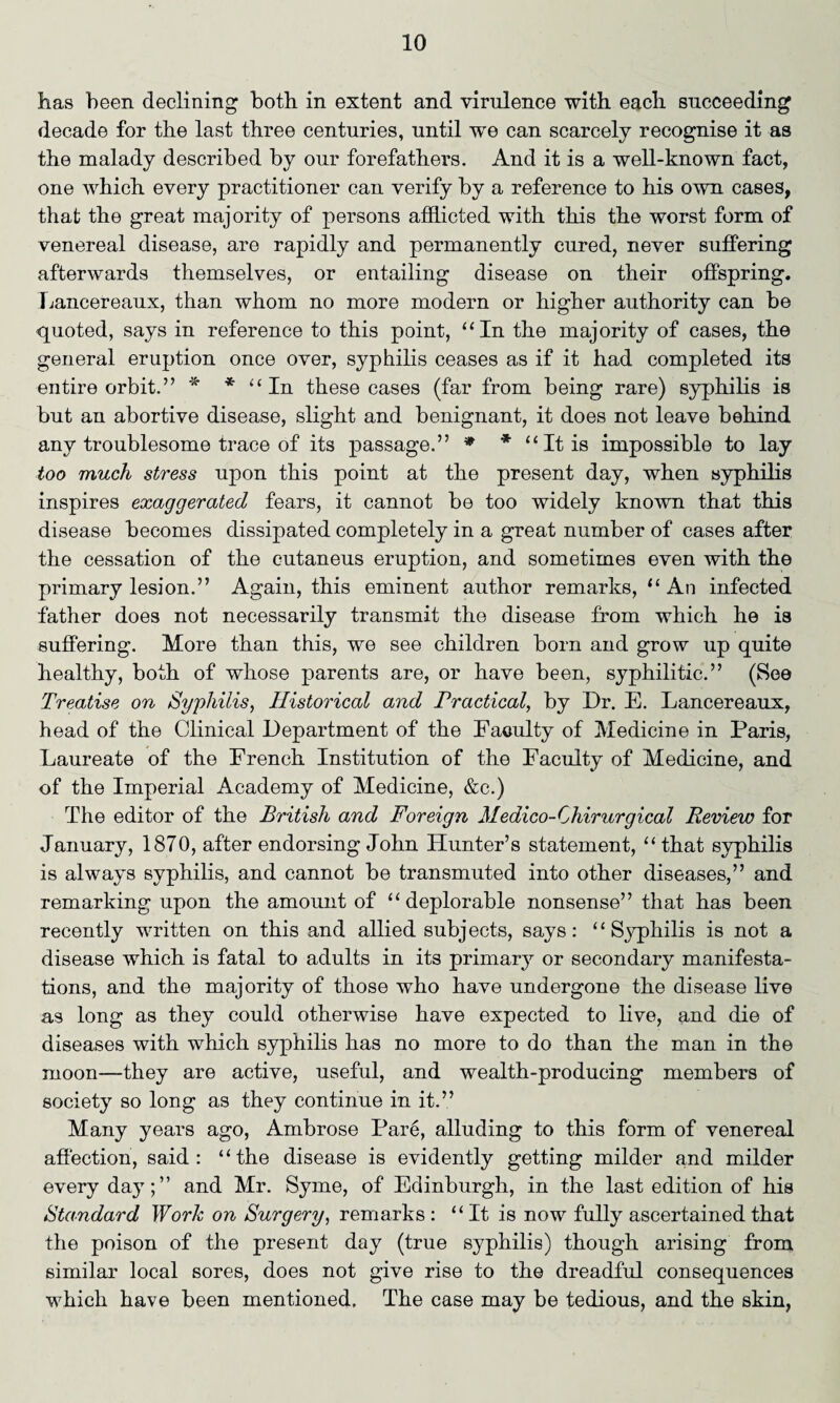 has been declining both in extent and virulence with each succeeding decade for the last three centuries, until wre can scarcely recognise it as the malady described by our forefathers. And it is a well-known fact, one which every practitioner can verify by a reference to his own cases, that the great majority of persons afflicted with this the worst form of venereal disease, are rapidly and permanently cured, never suffering afterwards themselves, or entailing disease on their offspring. Lancereaux, than whom no more modern or higher authority can be quoted, says in reference to this point, “In the majority of cases, the general eruption once over, syphilis ceases as if it had completed its entire orbit.” * * “In these cases (far from being rare) syphilis is but an abortive disease, slight and benignant, it does not leave behind any troublesome trace of its passage.” * * “It is impossible to lay too much sti'ess upon this point at the present day, when syphilis inspires exaggerated fears, it cannot be too widely known that this disease becomes dissipated completely in a great number of cases after the cessation of the cutaneus eruption, and sometimes even with the primary lesion.” Again, this eminent author remarks, “ An infected father does not necessarily transmit the disease from which he is suffering. More than this, we see children born and grow up quite healthy, both of whose parents are, or have been, syphilitic.” (See Treatise on Syphilis, Historical and Practical, by Dr. E. Lancereaux, head of the Clinical Department of the Faculty of Medicine in Paris, Laureate of the French Institution of the Faculty of Medicine, and of the Imperial Academy of Medicine, &c.) The editor of the British and Foreign Medico-Chirurgical Review for January, 1870, after endorsing John Hunter’s statement, “ that syphilis is always syphilis, and cannot be transmuted into other diseases,” and remarking upon the amount of “deplorable nonsense” that has been recently written on this and allied subj ects, says: ‘ ‘ Syphilis is not a disease which is fatal to adults in its primary or secondary manifesta¬ tions, and the majority of those who have undergone the disease live as long as they could otherwise have expected to live, and die of diseases with which syphilis has no more to do than the man in the moon—they are active, useful, and wealth-producing members of society so long as they continue in it.” Many years ago, Ambrose Pare, alluding to this form of venereal affection, said: “the disease is evidently getting milder and milder every day;” and Mr. Syme, of Edinburgh, in the last edition of his Standard Work on Surgery, remarks: “It is now fully ascertained that the poison of the present day (true syphilis) though arising from similar local sores, does not give rise to the dreadful consequences which have been mentioned. The case may be tedious, and the skin,