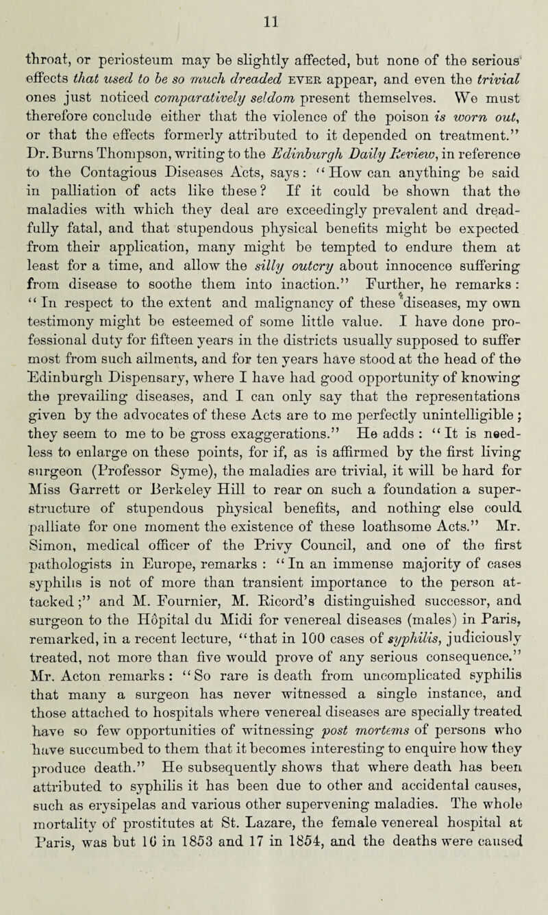 throat, or periosteum may be slightly affected, but none of the serious1 effects that used to he so much dreaded ever appear, and even the trivial ones just noticed comparatively seldom present themselves. We must therefore conclude either that the violence of the poison is worn out, or that the effects formerly attributed to it depended on treatment.” Dr. Burns Thompson, writing to the Edinburgh Daily Review, in reference to the Contagious Diseases Acts, says: “How can anything be said in paHiation of acts like these? If it could be shown that the maladies with which they deal are exceedingly prevalent and dread- fuHy fatal, and that stupendous physical benefits might be expected from their application, many might be tempted to endure them at least for a time, and allow the silly outcry about innocence suffering from disease to soothe them into inaction.” Further, he remarks : * ‘ In respect to the extent and malignancy of these ^diseases, my own testimony might be esteemed of some little value. I have done pro¬ fessional duty for fifteen years in the districts usually supposed to suffer most from such ailments, and for ten years have stood at the head of the Edinburgh Dispensary, where I have had good opportunity of knowing the prevailing diseases, and I can only say that the representations given by the advocates of these Acts are to me perfectly unintelligible ; they seem to me to be gross exaggerations.” He adds : “ It is need¬ less to enlarge on these points, for if, as is affirmed by the first living surgeon (Professor Syme), the maladies are trivial, it will be hard for Miss Garrett or Berkeley Hill to rear on such a foundation a super¬ structure of stupendous physical benefits, and nothing else could, palliate for one moment the existence of these loathsome Acts.” Mr. Simon, medical officer of the Privy Council, and one of the first pathologists in Europe, remarks : “In an immense majority of cases syphilis is not of more than transient importance to the person at¬ tacked ;” and M. Fournier, M. Eicord’s distinguished successor, and surgeon to the Hopital du Midi for venereal diseases (males) in Paris, remarked, in a recent lecture, “that in 100 cases of syphilis, judiciously treated, not more than five would prove of any serious consequence.” Mr. Acton remarks: “So rare is death from uncomplicated syphilis that many a surgeon has never witnessed a single instance, and those attached to hospitals where venereal diseases are specially treated have so few opportunities of witnessing post mortems of persons who have succumbed to them that it becomes interesting to enquire how they produce death.” He subsequently shows that where death has been attributed to syphilis it has been due to other and accidental causes, such as erysipelas and various other supervening maladies. The whole mortality of prostitutes at St. Lazare, the female venereal hospital at Paris, was but 10 in 1853 and 17 in 1854, and the deaths were caused