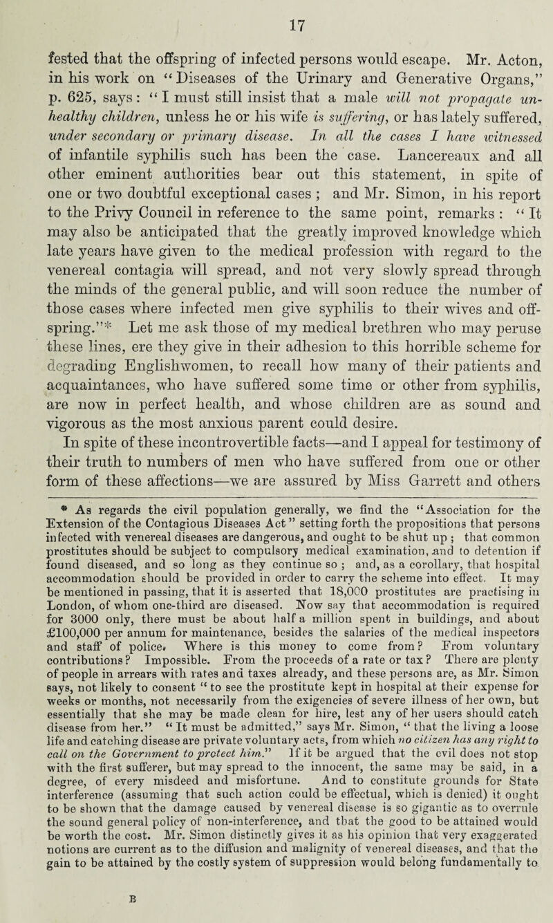 fested that the offspring of infected persons would escape. Mr. Acton, in his work on “Diseases of the Urinary and Generative Organs,” p. 625, says: “I must still insist that a male will not propagate un¬ healthy children, unless he or his wife is suffering, or has lately suffered, under secondary or primary disease. In all the cases I have witnessed of infantile syphilis such has been the case. Lancereaux and all other eminent authorities bear out this statement, in spite of one or two doubtful exceptional cases ; and Mr. Simon, in his report to the Privy Council in reference to the same point, remarks : “It may also be anticipated that the greatly improved knowledge which late years have given to the medical profession with regard to the venereal contagia will spread, and not very slowly spread through the minds of the general public, and will soon reduce the number of those cases where infected men give syphilis to their wives and off¬ spring.”* Let me ask those of my medical brethren who may peruse these lines, ere they give in their adhesion to this horrible scheme for degrading Englishwomen, to recall how many of their patients and acquaintances, who have suffered some time or other from syphilis, are now in perfect health, and whose children are as sound and vigorous as the most anxious parent could desire. In spite of these incontrovertible facts—and I appeal for testimony of their truth to numbers of men who have suffered from one or other form of these affections—we are assured by Miss Garrett and others * As regards the civil population generally, we find the “Association for the Extension of the Contagious Diseases Act” setting forth the propositions that persons infected with venereal diseases are dangerous, and ought to be shut up ; that common prostitutes should be subject to compulsory medical examination, .and to detention if found diseased, and so long as they continue so ; and, as a corollary, that hospital accommodation should be provided in order to carry the scheme into effect. It may be mentioned in passing, that it is asserted that 18,000 prostitutes are practising in London, of whom one-third are diseased. Now say that accommodation is required for 3000 only, there must be about half a million spent in buildings, and about £100,000 per annum for maintenance, besides the salaries of the medical inspectors and staff of police* Where is this money to come from? From voluntary contributions ? Impossible. From the proceeds of a rate or tax ? There are plenty of people in arrears with rates and taxes already, and these pei’sons are, as Mr. Simon says, not likely to consent “ to see the prostitute kept in hospital at their expense for weeks or months, not necessarily from the exigencies of severe illness of her own, but essentially that she may be made clean for hire, lest any of her users should catch disease from her.” “ It must be admitted,” says Mr. Simon, “ that the living a loose life and catching disease are private voluntary acts, from which no citizen has any right to call on the Government to protect him” If it be argued that the evil does not stop with the first sufferer, but may spread to the innocent, the same may be said, in a degree, of every misdeed and misfortune. And to constitute grounds for State interference (assuming that such action could be effectual, which is denied) it ought to be shown that the damage caused by venereal disease is so gigantic as to overrule the sound general policy of non-interference, and that the good to be attained would be worth the cost. Mr. Simon distinctly gives it as his opinion that very exaggerated notions are current as to the diffusion and malignity of venereal diseases, and that the gain to be attained by the costly system of suppression would belong fundamentally to B