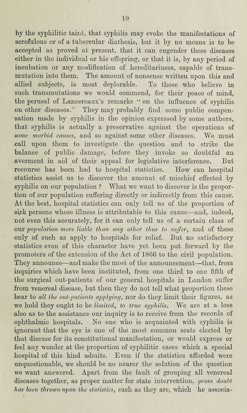 by the syphilitic taint, that syphilis may evoke the manifestations of scrofulous or of a tubercular diathesis, but it by no means is to be accepted as proved at present, that it can engender these diseases either in the individual or his offspring, or that it is, by any period of incubation or any modification of hereditariness, capable of trans¬ mutation into them. The amount of nonsense written upon this and allied subjects, is most deplorable. To those who believe in such transmutations we would commend, for their peace of mind, the perusal of Lancereaux’s remarks “on the influence of syphilis on other diseases.” They may probably find some public compen¬ sation made by syphilis in the opinion expressed by some authors, that syphilis is actually a preservative against the operations of some morbid causes, and so against some other diseases. We must call upon them to investigate the question and to strike the balance of public damage, before they invoke so doubtful an averment in aid of their appeal for legislative interference. But recourse has been had to hospital statistics. How can hospital statistics assist us to discover the amount of mischief effected by syphilis on our population ? What we want to discover is the propor¬ tion of our population suffering directly or indirectly from this cause. At the best, hospital statistics can only tell us of the proportion of sick persons whose illness is attributable to this cause—and, indeed, not even this accurately, for it can only tell us of a certain class of our 'population more liable than any other thus to suffer, and of these only of such as apply to hospitals for relief. But no satisfactory statistics even of this character have yet been put forward by the promoters of the extension of the Act of 1866 to the civil population. They announce—and make the most of the announcement—that, from inquiries which have been instituted, from one third to one fifth of the surgical out-patients of our general hospitals in London suffer from venereal disease, but then they do not tell what proportion these bear to all the out-patients applying, nor do they limit their figures, as we hold they ought to be limited, to true syphilis. We are at a loss also as to the assistance our inquiry is to receive from the records of ophthalmic hospitals. No one who is acquainted with syphilis is ignorant that the eye is one of the most common seats elected by that disease for its constitutional manifestation, or would express or feel any wonder at the proportion of syphilitic cases which a special hospital of this kind admits. Even if the statistics afforded were unquestionable, we should be no nearer the solution of the question we want answered. Apart from the fault of grouping all venereal diseases together, as proper matter for state intervention, grave doubt has been thrown upon the statistics, such as they are, which he associa-