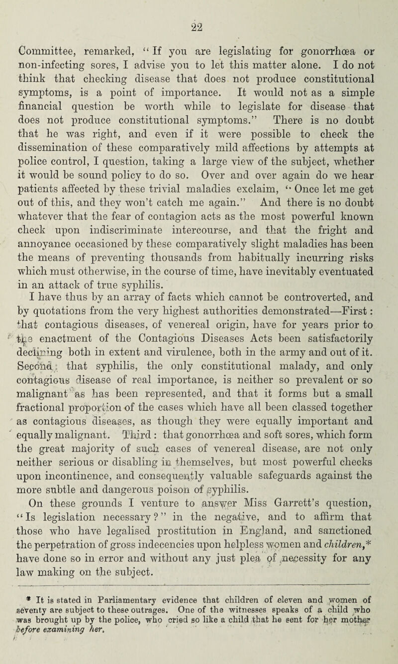 Committee, remarked, “ If you are legislating for gonorrhoea or non-infecting sores, I advise you to let this matter alone. I do not think that checking disease that does not produce constitutional symptoms, is a point of importance. It would not as a simple financial question be worth while to legislate for disease that does not produce constitutional symptoms.” There is no doubt that he was right, and even if it were possible to check the dissemination of these comparatively mild affections by attempts at police control, I question, taking a large view of the subject, whether it would be sound policy to do so. Over and over again do we hear patients affected by these trivial maladies exclaim, Once let me get out of this, and they won’t catch me again.” And there is no doubt Whatever that the fear of contagion acts as the most powerful known check upon indiscriminate intercourse, and that the fright and annoyance occasioned by these comparatively slight maladies has been the means of preventing thousands from habitually incurring risks which must otherwise, in the course of time, have inevitably eventuated in an attack of true syphilis. I have thus by an array of facts which cannot be controverted, and by quotations from the very highest authorities demonstrated—First: that contagious diseases, of venereal origin, have for years prior to ■the enactment of the Contagious Diseases Acts been satisfactorily declining both in extent and virulence, both in the army and out of it. Second : that syphilis, the only constitutional malady, and only contagious disease of real importance, is neither so prevalent or so malignant as has been represented, and that it forms but a small fractional proportion of the cases which have all been classed together as contagious diseases, as though they were equally important and equally malignant. Third : that gonorrhoea and soft sores, which form the great majority of such cases of venereal disease, are not only neither serious or disabling in themselves, but most powerful checks upon incontinence, and consequently valuable safeguards against the more subtle and dangerous poison of syphilis. On these grounds I venture to ansv/er Miss Garrett’s question, ‘‘Is legislation necessary?” in the negative, and to affirm that those who have legalised prostitution in England, and sanctioned the perpetration of gross indecencies upon helpless women and children,* have done so in error and without any just plea qf .necessity for any law making on the subject. * It is stated in Parliamentary evidence that children of eleven and women of seventy are subject to these outrages. One of the witnesses speaks of a child who was brought up by the police, who cried so like a child that he sent for her mother before examining her.