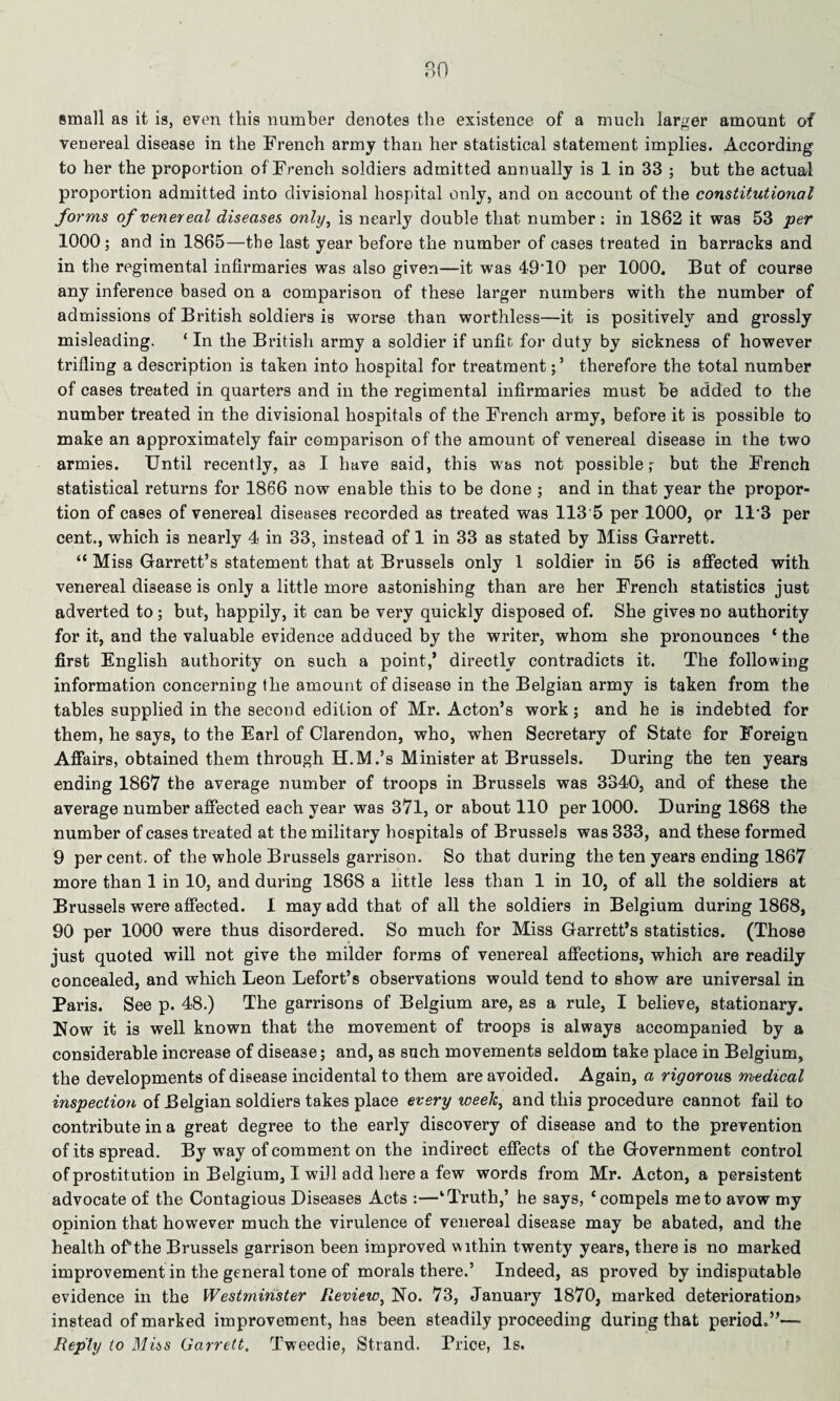 small as it is, even this number denotes the existence of a much larger amount of venereal disease in the French army than her statistical statement implies. According to her the proportion of French soldiers admitted annually is 1 in 33 ; but the actual proportion admitted into divisional hospital only, and on account of the constitutional forms of venereal diseases only, is nearly double that number: in 1862 it was 53 per 1000; and in 1865—the last year before the number of cases treated in barracks and in the regimental infirmaries was also given—it was 49T0 per 1000. But of course any inference based on a comparison of these larger numbers with the number of admissions of British soldiers is worse than worthless—it is positively and grossly misleading. ‘ In the British army a soldier if unfit, for duty by sickness of however trifling a description is taken into hospital for treatment; ’ therefore the total number of cases treated in quarters and in the regimental infirmaries must be added to the number treated in the divisional hospitals of the French army, before it is possible to make an approximately fair comparison of the amount of venereal disease in the two armies. Until recently, as I have said, this was not possible; but the French statistical returns for 1866 now enable this to be done ; and in that year the propor¬ tion of cases of venereal diseases recorded as treated was 113 5 per 1000, or 113 per cent., which is nearly 4 in 33, instead of 1 in 33 as stated by Miss Garrett. “ Miss Garrett’s statement that at Brussels only 1 soldier in 56 is affected with venereal disease is only a little more astonishing than are her French statistics just adverted to; but, happily, it can be very quickly disposed of. She gives no authority for it, and the valuable evidence adduced by the writer, whom she pronounces c the first English authority on such a point,’ directly contradicts it. The following information concerning the amount of disease in the Belgian army is taken from the tables supplied in the second edition of Mr. Acton’s work; and he is indebted for them, he says, to the Earl of Clarendon, who, when Secretary of State for Foreign Affairs, obtained them through H.M.’s Minister at Brussels. During the ten years ending 1867 the average number of troops in Brussels was 3340, and of these the average number affected each year was 371, or about 110 per 1000. During 1868 the number of cases treated at the military hospitals of Brussels was 333, and these formed 9 percent, of the whole Brussels garrison. So that during the ten years ending 1867 more than 1 in 10, and during 1868 a little less than 1 in 10, of all the soldiers at Brussels were affected. I may add that of all the soldiers in Belgium during 1868, 90 per 1000 were thus disordered. So much for Miss Garrett’s statistics. (Those just quoted will not give the milder forms of venereal affections, which are readily concealed, and which Leon Lefort’s observations would tend to show are universal in Paris. See p. 48.) The garrisons of Belgium are, as a rule, I believe, stationary. Now it is well known that the movement of troops is always accompanied by a considerable increase of disease; and, as such movements seldom take place in Belgium, the developments of disease incidental to them are avoided. Again, a rigorous medical inspection of Belgian soldiers takes place every week, and this procedure cannot fail to contribute in a great degree to the early discovery of disease and to the prevention of its spread. By way of comment on the indirect effects of the Government control of prostitution in Belgium, I will add here a few words from Mr. Acton, a persistent advocate of the Contagious Diseases Acts :—‘Truth,’ he says, ‘compels me to avow my opinion that however much the virulence of venereal disease may be abated, and the health of1 the Brussels garrison been improved w ithin twenty years, there is no marked improvement in the general tone of morals there.’ Indeed, as proved by indisputable evidence in the Westminster Review, No. 73, January 1870, marked deterioration? instead of marked improvement, has been steadily proceeding during that period.”—- Reply to Miss Garrett. Tweedie, Strand. Trice, Is.