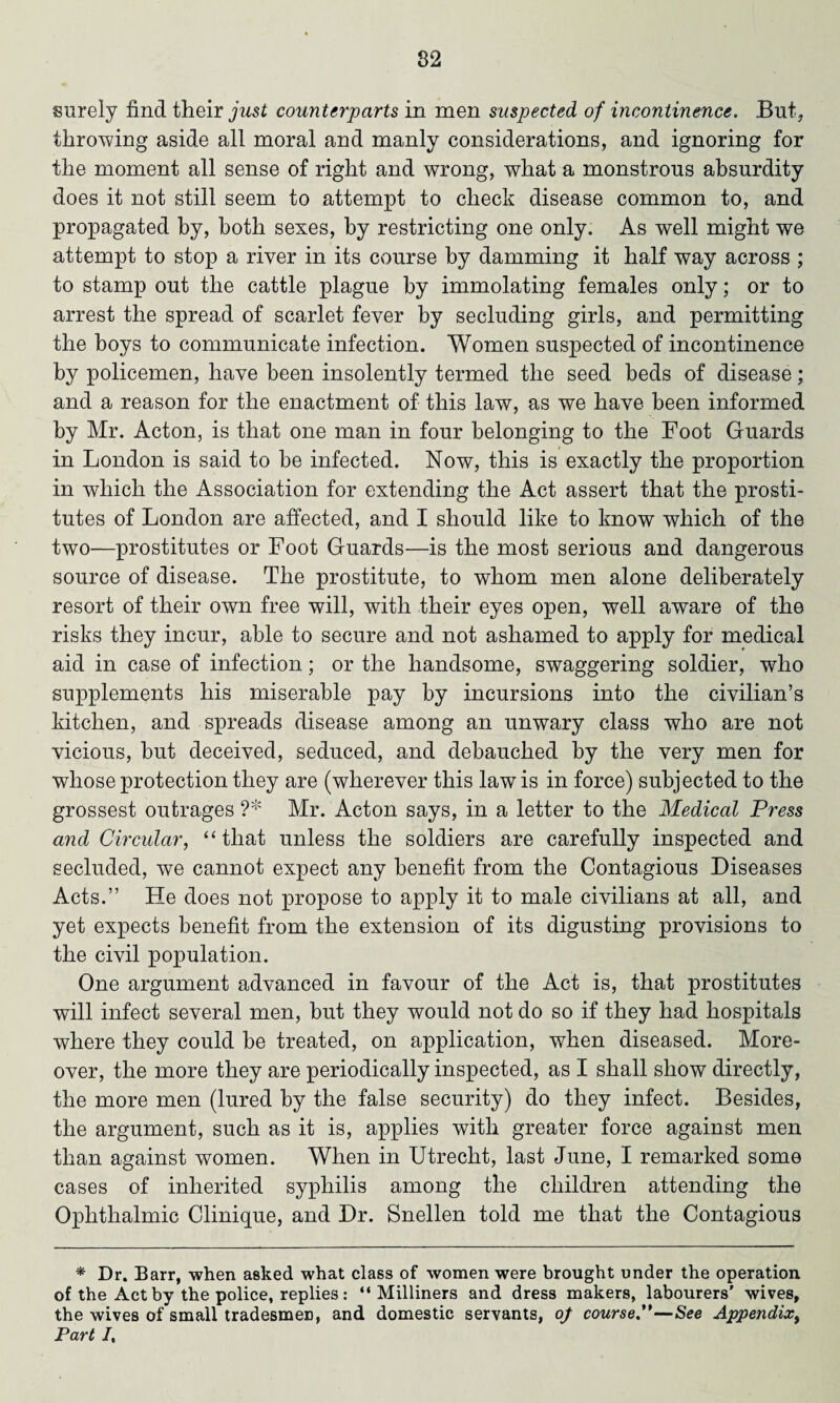 surely find their just counterparts in men suspected of incontinence. But, throwing aside all moral and manly considerations, and ignoring for the moment all sense of right and wrong, what a monstrous absurdity does it not still seem to attempt to check disease common to, and propagated by, both sexes, by restricting one only. As well might we attempt to stop a river in its course by damming it half way across ; to stamp out the cattle plague by immolating females only; or to arrest the spread of scarlet fever by secluding girls, and permitting the boys to communicate infection. Women suspected of incontinence by policemen, have been insolently termed the seed beds of disease; and a reason for the enactment of this law, as we have been informed by Mr. Acton, is that one man in four belonging to the Foot Guards in London is said to be infected. Now, this is exactly the proportion in which the Association for extending the Act assert that the prosti¬ tutes of London are affected, and I should like to know which of the two—prostitutes or Foot Guards—is the most serious and dangerous source of disease. The prostitute, to whom men alone deliberately resort of their own free will, with their eyes open, well aware of the risks they incur, able to secure and not ashamed to apply for medical aid in case of infection; or the handsome, swaggering soldier, who supplements his miserable pay by incursions into the civilian’s kitchen, and spreads disease among an unwary class who are not vicious, but deceived, seduced, and debauched by the very men for whose protection they are (wherever this law is in force) subjected to the grossest outrages ?* Mr. Acton says, in a letter to the Medical Press and Circular, “ that unless the soldiers are carefully inspected and secluded, we cannot expect any benefit from the Contagious Diseases Acts.” He does not propose to apply it to male civilians at all, and yet expects benefit from the extension of its digusting provisions to the civil population. One argument advanced in favour of the Act is, that prostitutes will infect several men, but they would not do so if they had hospitals where they could be treated, on application, when diseased. More¬ over, the more they are periodically inspected, as I shall show directly, the more men (lured by the false security) do they infect. Besides, the argument, such as it is, applies with greater force against men than against women. When in Utrecht, last June, I remarked some cases of inherited syphilis among the children attending the Ophthalmic Clinique, and Dr. Snellen told me that the Contagious * Dr. Barr, when asked what class of women were brought under the operation of the Act by the police, replies: “Milliners and dress makers, labourers' wives, the wives of small tradesmen, and domestic servants, of course.”—See Appendix, Part I,