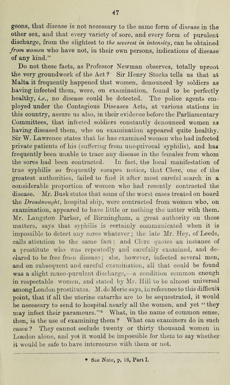 goons, that disease is not necessary to the same form of disease in the other sex, and that every variety of sore, and every form of purulent discharge, from the slightest to the severest in intensity, can be obtained from women who have not, in their own persons, indications of disease of any kind.” Do not these facts, as Professor Newman observes, totally uproot the very groundwork of the Act ? Sir Henry Storks tells us that at Malta it frequently happened that women, denounced by soldiers as having infected them, were, on examination, found to be perfectly healthy, i.e., no disease could be detected. The police agents em¬ ployed under the Contagious Diseases Acts, at various stations in this country, assure us also, in their evidence before the Parliamentary Committees, that infected soldiers constantly denounced women as having diseased them, who on examination appeared quite healthy. Sir W. Lawrence states that lie has examined women who had infected private patients of his (suffering from unequivocal syphilis), and has frequently been unable to trace any disease in the females from whom the sores had been contracted. In fact, the local manifestation of true syphilis so frequently escapes notice, that Clerc, one of the greatest authorities, failed to find it after most careful search in a considerable proportion of women who had recently contracted the disease. Mr. Busk states that some of the worst cases treated on board the Dreadnought, hospital ship, were contracted from women who, on examination, appeared to have little or nothing the uatter with them. Mr. Langston Parker, of Birmingham., a great authority on these matters, says that syphilis is certainly communicated when it is impossible to detect any sores whatever; the late Mr. Hey, of Leeds, calls attention to the same fact: and Clerc quotes an instance of a prostitute who was repeatedly and carefully examined, and de¬ clared to be free from disease; she, however, infected several men, and on subsequent and careful examination, all that could be found was a slight muco-purulent discharge,—a condition common enough in respectable women, and stated by Mr. Hill to be almost universal amongLondon prostitutes. M. de Meric says, in reference to this difficult point, that if all the uterine catarrhs are to be sequestrated, it would be necessary to send to hospital nearly all the women, and yet “ they may infect their paramours.”* What, in the name of common sense, then, is the use of examining them ? What can examiners do in such cases ? They cannot seclude twenty or thirty thousand women in London alone, and yet it would be impossible for them to say whether it would be safe to have intercourse with them or not. * See Note, p. 16, Part I.