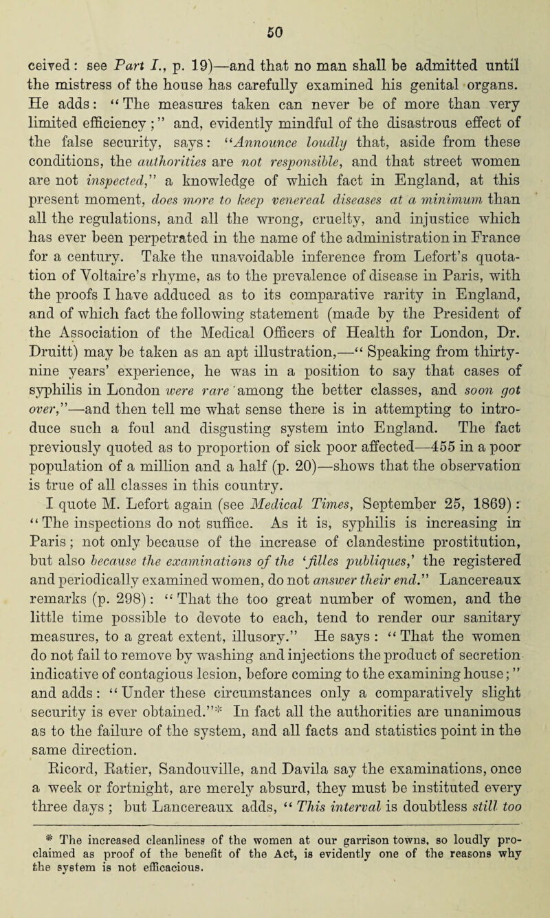 ceived: see Part I., p. 19)—and that no man shall be admitted until the mistress of the house has carefully examined his genital organs. He adds: “The measures taken can never he of more than very limited efficiency and, evidently mindful of the disastrous effect of the false security, says: “Announce loudly that, aside from these conditions, the authorities are not responsible, and that street women are not inspected,” a knowledge of which fact in England, at this present moment, does more to keep venereal diseases at a minimum than all the regulations, and all the wrong, cruelty, and injustice which has ever been perpetrated in the name of the administration in France for a century. Take the unavoidable inference from Lefort’s quota¬ tion of Voltaire’s rhyme, as to the prevalence of disease in Paris, with the proofs I have adduced as to its comparative rarity in England, and of which fact the following statement (made by the President of the Association of the Medical Officers of Health for London, Dr. Druitt) may be taken as an apt illustration,—•“ Speaking from thirty- nine years’ experience, he was in a position to say that cases of syphilis in London were rare 'among the better classes, and soon got over,”—and then tell me what sense there is in attempting to intro- duce such a foul and disgusting system into England. The fact previously quoted as to proportion of sick poor affected—455 in a poor population of a million and a half (p. 20)—shows that the observation is true of all classes in this country. I quote M. Lefort again (see Medical Times, September 25, 1869): “Theinspectionsdonotsuffi.ee. As it is, syphilis is increasing in Paris; not only because of the increase of clandestine prostitution, but also because the examinations of the ‘files publiques,' the registered and periodically examined women, do not answer their end.” Lancereaux remarks (p. 298): “That the too great number of women, and the little time possible to devote to each, tend to render our sanitary measures, to a great extent, illusory.” He says : “ That the women do not fail to remove by washing and injections the product of secretion indicative of contagious lesion, before coming to the examining house; ” and adds: “ Under these circumstances only a comparatively slight security is ever obtained.”* In fact all the authorities are unanimous as to the failure of the system, and all facts and statistics point in the same direction. Ricord, Ratier, Sandouville, and Davila say the examinations, once a week or fortnight, are merely absurd, they must be instituted every three days ; but Lancereaux adds, “ This interval is doubtless still too * The increased cleanliness of the women at our garrison towns, so loudly pro¬ claimed as proof of the benefit of the Act, is evidently one of the reasons why the system is not efficacious.