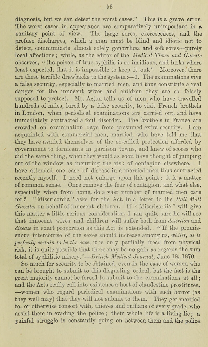 diagnosis, but we can detect the worst cases.” This is a grave error. The worst cases in appearance are comparatively unimportant in a sanitary point of view. The large sores, excrescences, and the profuse discharges, which a man must be blind and idiotic not to detect, communicate almost solely gonorrhoea and soft sores—purely local affections; while, as the editor of the Medical Times and Gazette observes, “the poison of true syphilis is so insidious, and lurks where least expected, that it is impossible to keep it out.” Moreover,'there are these terrible drawbacks to the system:—1. The examinations give a false security, especially to married men, and thus constitute a real danger for the innocent wives and children they are so falsely supposed to protect. Mr. Acton tells us of men who have travelled hundreds of miles, lured by a false security, to visit French brothels in London, when periodical examinations are carried out, and have immediately contracted a foul disorder. The brothels in France are crowded on examination days from presumed extra security. I am acquainted with commercial men, married, who have told me that they have availed themselves of the so-called protection afforded by government to fornicants in garrison towns, and knew of scores who did the same thing, when they would as soon have thought of jumping out of the window as incurring the risk of contagion elsewhere. I have attended one case of disease in a married man thus contracted recently myself. I need not enlarge upon this point; it is a matter of common sense. Once remove the fear of contagion, and what else, especially when from home, do a vast number of married men care for? “ Misericordia ” asks for the Act, in a letter to the Pall Mall Gazette, on behalf of innocent children. If “ Misericordia ” will give this matter a little serious consideration, I am quite sure he will see that innocent wives and children will suffer both from desertion and disease in exact proportion as this Act is extended. ‘ ‘ If the promis¬ cuous intercourse of the sexes should increase among us, whilst, as is perfectly certain to be the case, it is only partially freed from physical risk, it is quite possible that there may be no gain as regards the sum total of syphilitic misery.”—British Medical Journal, June 18, 1870. So much for security to be obtained, even in the case of women who can be brought to submit to this disgusting ordeal, but the fact is the great majority cannot be forced to submit to the examinations at all; and the Acts really call into existence a host of clandestine prostitutes, —women who regard periodical examinations with such horror (as they well may) that they will not submit to them. They get married to, or otherwise consort with, thieves and ruffians of every grade, who assist them in evading the police ; their whole life is a living lie; a painful struggle is constantly going on between them and the police