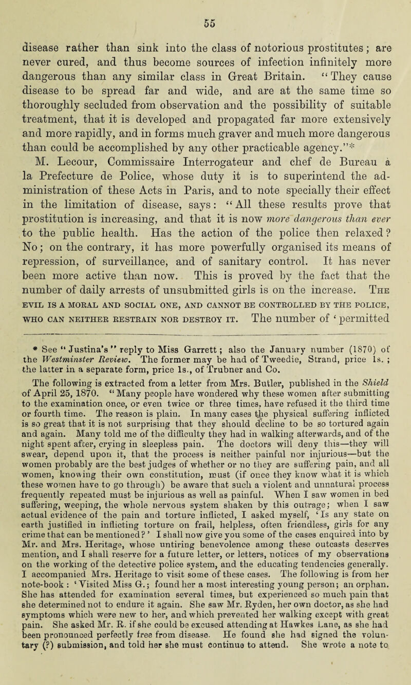 disease rather than sink into the class of notorious prostitutes; are never cured, and thus become sources of infection infinitely more dangerous than any similar class in Great Britain. “ They cause disease to be spread far and wide, and are at the same time so thoroughly secluded from observation and the possibility of suitable treatment, that it is developed and propagated far more extensively and more rapidly, and in forms much graver and much more dangerous than could be accomplished by any other practicable agency.”* M. Lecour, Commissaire Interrogateur and chef de Bureau a la Prefecture de Police, whose duty it is to superintend the ad¬ ministration of these Acts in Paris, and to note specially their effect in the limitation of disease, says: “ All these results prove that prostitution is increasing, and that it is now more dangerous than ever to the public health. Has the action of the police then relaxed ? No; on the contrary, it has more powerfully organised its means of repression, of surveillance, and of sanitary control. It has never been more active than now. This is proved by the fact that the number of daily arrests of unsubmitted girls is on the increase. The EVIL IS A MORAL AND SOCIAL ONE, AND CANNOT BE CONTROLLED BY THE POLICE, who can neither restrain nor destroy it. The number of 4 permitted * See “ Justina's ” reply to Miss Garrett; also the January number (1870) of the Westminster Review. The former may be had of Tweedie, Strand, price is. ; the latter in a separate form, price Is., of Trubner and Co. The following is extracted from a letter from Mrs. Butler, published in the Shield of April 25, 1870. “Many people have wondered why these women after submitting to the examination once, or even twice or three times, have refused it the third time or fourth time. The reason is plain. In many cases the physical suffering inflicted is so great that it is not surprising that they should decline to be so tortured again and again. Many told me of the difficulty they had in walking afterwards, and of the night spent after, crying in sleepless pain. The doctors will deny this—they will swear, depend upon it, that the process is neither painful nor injurious—but the women probably are the best judges of whether or no they are suffering pain, and all women, knowing their own constitution, must (if once they know what it is which these women have to go through) be aware that such a violent and unnatural process frequently repeated must be injurious as well as painful. When I saw women in bed suffering, weeping, the whole nervous system shaken by this outrage; when I saw actual evidence of the pain and torture inflicted, I asked myself, c Is any state on earth justified in inflicting torture on frail, helpless, often friendless, girls for any crime that can be mentioned ? ’ I shall now give you some of the cases enquired into by Mr. and Mrs. Heritage, whose untiring benevolence among these outcasts deserves mention, and I shall reserve for a future letter, or letters, notices of my observations on the working of the detective police system, and the educating tendencies generally. I accompanied Mrs. Heritage to visit some of these cases. The following is from her note-book : ‘ Visited Miss G.; found her a most interesting young person; an orphan. She has attended for examination several times, but experienced so much pain that she determined not to endure it again. She saw Mr. Ryden, her own doctor, as she had symptoms which were new to her, and which prevented her walking except with great pain. She asked Mr. R. if she could be excused attending at Hawkes Lane, as she had been pronounced perfectly free from disease. He found she had signed the volun¬ tary (?) submission, and told her she must continue to attend. She wrote a note to