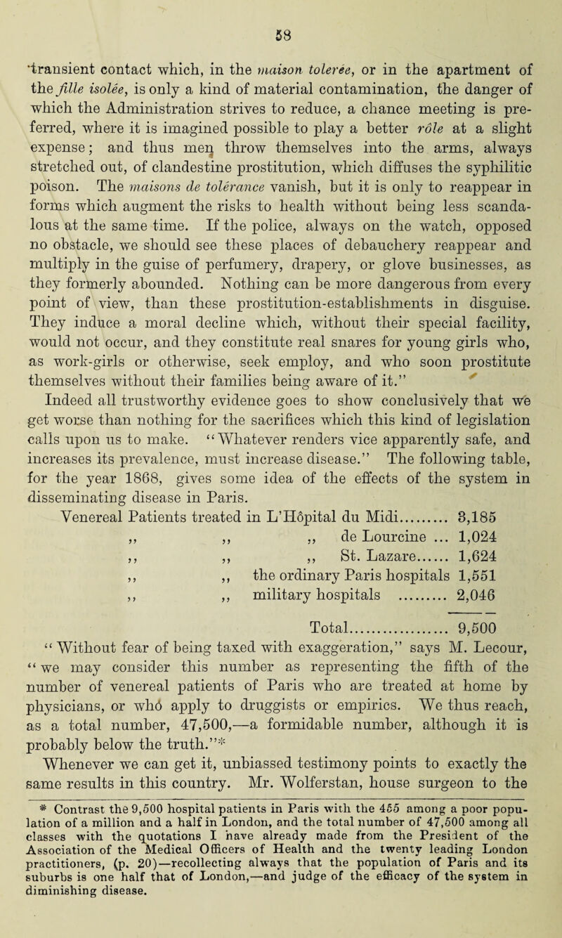 'transient contact which, in the maison toleree, or in the apartment of the fille isolee, is only a kind of material contamination, the danger of which the Administration strives to reduce, a chance meeting is pre¬ ferred, where it is imagined possible to play a better role at a slight expense; and thus men throw themselves into the arms, always stretched out, of clandestine prostitution, which diffuses the syphilitic poison. The maisons cle tolerance vanish, but it is only to reappear in forms which augment the risks to health without being less scanda¬ lous at the same time. If the police, always on the watch, opposed no obstacle, we should see these places of debauchery reappear and multiply in the guise of perfumery, drapery, or glove businesses, as they formerly abounded. Nothing can be more dangerous from every point of view, than these prostitution-establishments in disguise. They induce a moral decline which, without their special facility, would not occur, and they constitute real snares for young girls who, as work-girls or otherwise, seek employ, and who soon prostitute themselves without their families beiim aware of it.” o Indeed all trustworthy evidence goes to show conclusively that we get worse than nothing for the sacrifices which this kind of legislation calls upon us to make. “Whatever renders vice apparently safe, and increases its prevalence, must increase disease.” The following table, for the year 1868, gives some idea of the effects of the system in disseminating disease in Paris. Venereal Patients treated in L’Hopital du Midi. 8,185 ,, ,, ,, de Lourcine ... 1,024 ,, ,, ,, St. Lazare. 1,624 ,, ,, the ordinary Paris hospitals 1,551 ,, ,, military hospitals . 2,046 Total. 9,500 “ Without fear of being taxed with exaggeration,” says M. Lecour, “ we may consider this number as representing the fifth of the number of venereal patients of Paris who are treated at home by physicians, or who apply to druggists or empirics. We thus reach, as a total number, 47,500,—a formidable number, although it is probably below the truth.”* Whenever we can get it, unbiassed testimony points to exactly the same results in this country. Mr. Wolferstan, house surgeon to the * Contrast the 9,500 hospital patients in Paris with the 455 among a poor popu¬ lation of a million and a half in London, and the total number of 47,500 among all classes with the quotations I have already made from the President of the Association of the Medical Officers of Health and the twenty leading London practitioners, (p. 20)—recollecting always that the population of Paris and its suburbs is one half that of London,—and judge of the efficacy of the system in diminishing disease.