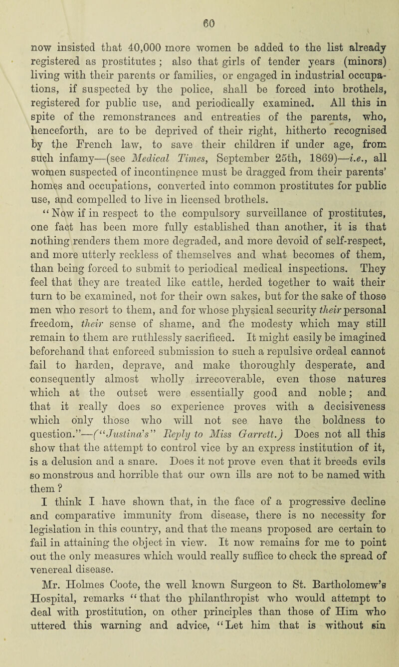 now insisted that 40,000 more women be added to the list already registered as prostitutes ; also that girls of tender years (minors) living with their parents or families, or engaged in industrial occupa¬ tions, if suspected by the police, shall be forced into brothels, registered for public use, and periodically examined. All this in spite of the remonstrances and entreaties of the parents, who, henceforth, are to be deprived of their right, hitherto recognised by the French law, to save their children if under age, from such infamy—(see Medical Times, September 25th, 1869)—i.e., all women suspected of incontinence must be dragged from their parents’ homes and occupations, converted into common prostitutes for public use, and compelled to live in licensed brothels. “ Now if in respect to the compulsory surveillance of prostitutes, one fact has been more fully established than another, it is that nothing renders them more degraded, and more devoid of self-respect, and more utterly reckless of themselves and what becomes of them, than being forced to submit to periodical medical inspections. They feel that they are treated like cattle, herded together to wait their turn to be examined, not for their own sakes, but for the sake of those men who resort to them, and for whose physical security their personal freedom, their sense of shame, and the modesty which may still remain to them are ruthlessly sacrificed. It might easily be imagined beforehand that enforced submission to such a repulsive ordeal cannot fail to harden, deprave, and make thoroughly desperate, and consequently almost wholly irrecoverable, even those natures which at the outset were essentially good and noble; and that it really does so experience proves with a decisiveness which only those who will not see have the boldness to question.”—(“ Justina's” Reply to Miss Garrett.) Does not all this show that the attempt to control vice by an express institution of it, is a delusion and a snare. Does it not prove even that it breeds evils so monstrous and horrible that our own ills are not to be named with them ? I think I have shown that, in the face of a progressive decline and comparative immunity from disease, there is no necessity for legislation in this country, and that the means proposed are certain to fail in attaining the object in view. It now remains for me to point out the only measures which would really suffice to check the spread of venereal disease. Mr. Holmes Coote, the well known Surgeon to St. Bartholomew’s Hospital, remarks “ that the philanthropist who would attempt to deal with prostitution, on other principles than those of Him who uttered this warning and advice, “Let him that is without sin