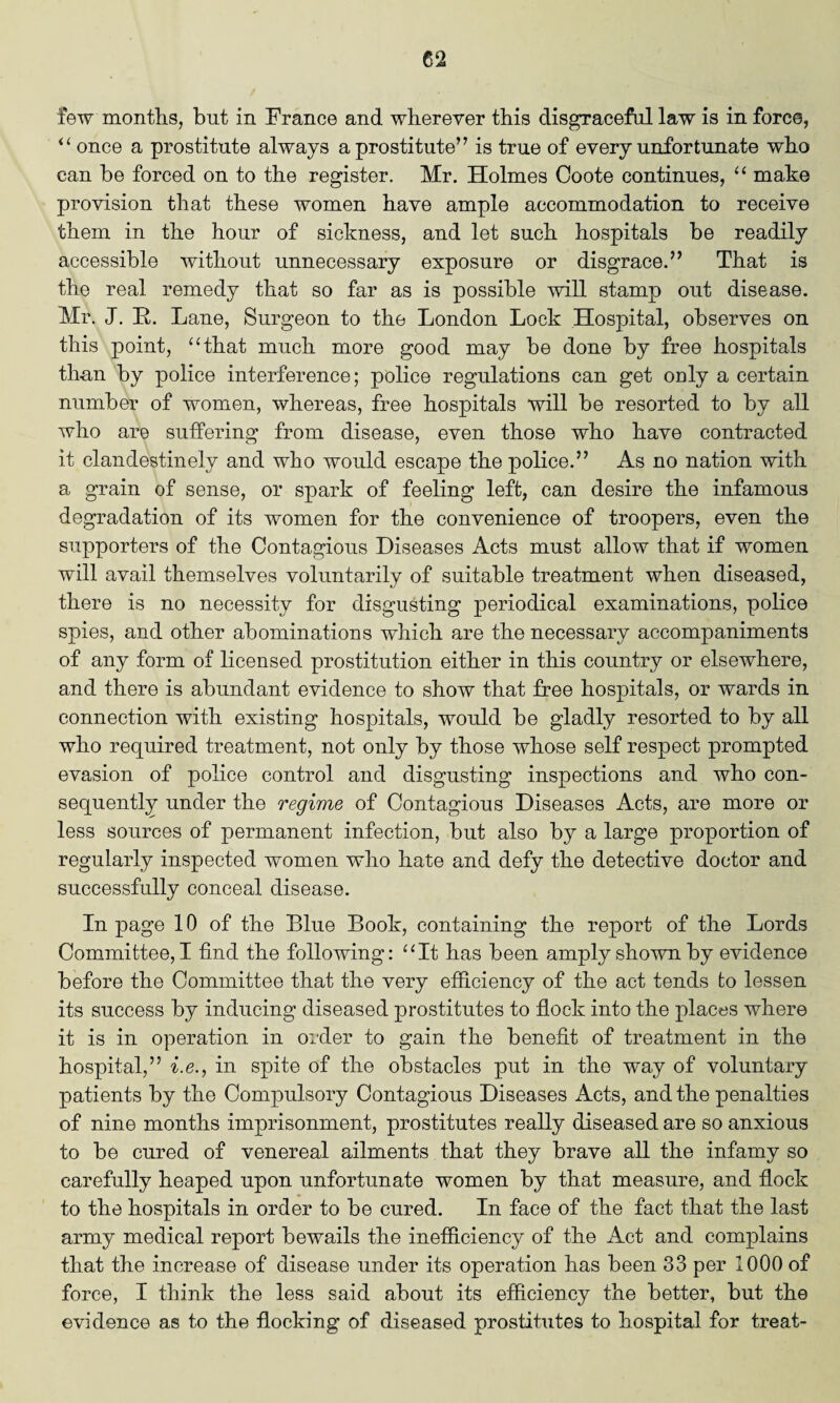 few months, but in France and wherever this disgraceful law is in force, “ once a prostitute always a prostitute” is true of every unfortunate who can be forced on to the register. Mr. Holmes Coote continues, “ make provision that these women have ample accommodation to receive them in the hour of sickness, and let such hospitals be readily accessible without unnecessary exposure or disgrace.” That is the real remedy that so far as is possible will stamp out disease. Mr. J. B,. Lane, Surgeon to the London Lock Hospital, observes on this point, “that much more good may be done by free hospitals than by police interference; police regulations can get only a certain number of women, whereas, free hospitals will be resorted to by all who are suffering from disease, even those who have contracted it clandestinely and who would escape the police.” As no nation with a grain of sense, or spark of feeling left, can desire the infamous degradation of its women for the convenience of troopers, even the supporters of the Contagious Diseases Acts must allow that if women will avail themselves voluntarily of suitable treatment when diseased, there is no necessity for disgusting periodical examinations, police spies, and other abominations which are the necessary accompaniments of any form of licensed prostitution either in this country or elsewhere, and there is abundant evidence to show that free hospitals, or wards in connection with existing hospitals, would be gladly resorted to by all who required treatment, not only by those whose self respect prompted evasion of police control and disgusting inspections and who con¬ sequently under the regime of Contagious Diseases Acts, are more or less sources of permanent infection, but also by a large proportion of regularly inspected women who hate and defy the detective doctor and successfully conceal disease. In page 10 of the Blue Book, containing the report of the Lords Committee, I find the following: “It has been amply shown by evidence before the Committee that the very efficiency of the act tends to lessen its success by inducing diseased prostitutes to flock into the places where it is in operation in order to gain the benefit of treatment in the hospital,” i.e., in spite of the obstacles put in the way of voluntary patients by the Compulsory Contagious Diseases Acts, and the penalties of nine months imprisonment, prostitutes really diseased are so anxious to be cured of venereal ailments that they brave all the infamy so carefully heaped upon unfortunate women by that measure, and flock to the hospitals in order to be cured. In face of the fact that the last army medical report bewails the inefficiency of the Act and complains that the increase of disease under its operation has been 33 per 1000 of force, I think the less said about its efficiency the better, but the evidence as to the flocking of diseased prostitutes to hospital for treat-