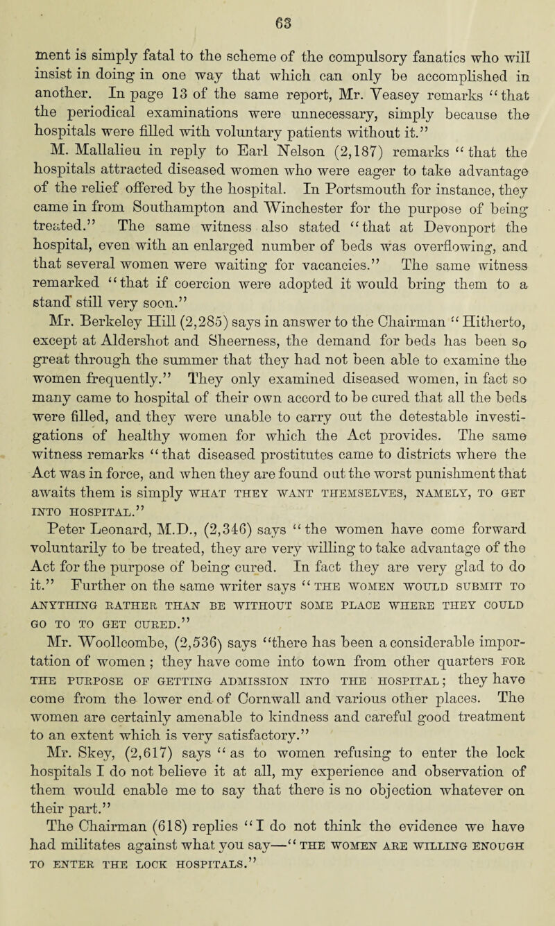 ment is simply fatal to the scheme of the compulsory fanatics who will insist in doing in one way that which can only be accomplished in another. In page 13 of the same report, Mr. Veasey remarks “that the periodical examinations were unnecessary, simply because the hospitals were filled with voluntary patients without it.” M. Mallalieu in reply to Earl Nelson (2,187) remarks “that the hospitals attracted diseased women who were eager to take advantage of the relief offered by the hospital. In Portsmouth for instance, they came in from Southampton and Winchester for the purpose of being treated.” The same witness also stated “that at Devonport the hospital, even with an enlarged number of beds was overflowing, and that several women were waiting for vacancies.” The same witness remarked “that if coercion were adopted it would bring them to a stand’ still very soon.” Mr. Berkeley Hill (2,285) says in answer to the Chairman “ Hitherto, except at Aldershot and Sheerness, the demand for beds has been sQ great through the summer that they had not been able to examine the women frequently.” They only examined diseased women, in fact so many came to hospital of their own accord to be cured that all the beds were filled, and they were unable to carry out the detestable investi¬ gations of healthy women for which the Act provides. The same witness remarks “that diseased prostitutes came to districts where the Act was in force, and when they are found out the worst punishment that awaits them is simply what they want themselves, namely, to get INTO HOSPITAL.” Peter Leonard, M.D., (2,346) says “the women have come forward voluntarily to be treated, they are very willing to take advantage of the Act for the purpose of being cured. In fact they are very glad to do it.” Further on the same writer says “ the women would submit to ANYTHING BATHER THAN BE WITHOUT SOME PLACE WHERE THEY COULD GO TO TO GET CURED.” Mr. Woollcom.be, (2,536) says “there has been a considerable impor¬ tation of women ; they have come into town from other quarters por THE PURPOSE OF GETTING ADMISSION INTO THE HOSPITAL; they have come from the lower end of Cornwall and various other places. The women are certainly amenable to kindness and careful good treatment to an extent which is very satisfactory.” Mr. Skey, (2,617) says “as to women refusing to enter the lock hospitals I do not believe it at all, my experience and observation of them would enable me to say that there is no objection whatever on their part.” The Chairman (618) replies “I do not think the evidence we have had militates against what you say—“ the women are willing enough to enter the lock hospitals.”