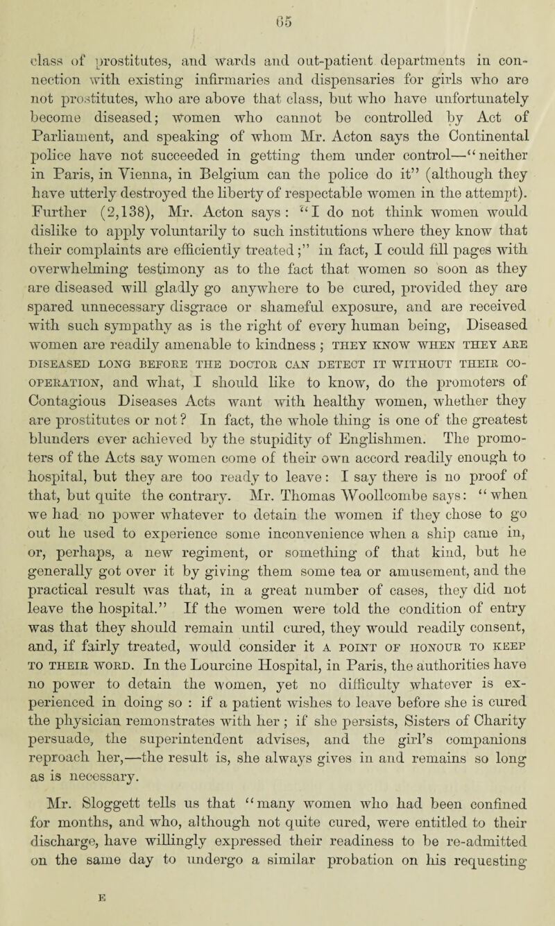 class of prostitutes, and wards and out-patient departments in con¬ nection with, existing infirmaries and dispensaries for girls who are not prostitutes, who are above that class, but who have unfortunately become diseased; women who cannot be controlled by Act of Parliament, and speaking of whom Mr. Acton says the Continental police have not succeeded in getting them under control—“ neither in Paris, in Vienna, in Belgium can the police do it” (although they have utterly destroyed the liberty of respectable women in the attempt). Further (2,138), Mr. Acton says: “I do not think women would dislike to apply voluntarily to such institutions where they know that their complaints are efficiently treatedin fact, I could fill pages with overwhelming testimony as to the fact that women so soon as they are diseased will gladly go anywhere to be cured, provided they are spared unnecessary disgrace or shameful exposure, and are received with such sympathy as is the right of every human being, Diseased women are readily amenable to kindness ; they know when they are DISEASED LONG BEFORE THE DOCTOR CAN DETECT IT WITHOUT THEIR CO¬ OPERATION, and what, I should like to know, do the promoters of Contagious Diseases Acts want with healthy women, whether they are prostitutes or not ? In fact, the whole thing is one of the greatest blunders ever achieved by the stupidity of Englishmen. The promo¬ ters of the Acts say women come of their own accord readily enough to hospital, but they are too ready to leave: I say there is no proof of that, but quite the contrary. Mr. Thomas Woollcombe says: “ when we had no power whatever to detain the women if they chose to go out he used to experience some inconvenience when a ship came in, or, perhaps, a new regiment, or something of that kind, but he generally got over it by giving them some tea or amusement, and the practical result was that, in a great number of cases, they did not leave the hospital.” If the women were told the condition of entry was that they should remain until cured, they would readily consent, and, if fairly treated, would consider it a point of honour to keep to their word. In the Lourcine Hospital, in Paris, the authorities have no power to detain the women, yet no difficulty whatever is ex¬ perienced in doing so : if a patient wishes to leave before she is cured the physician remonstrates with her ; if she persists, Sisters of Charity persuade, the superintendent advises, and the girl’s companions reproach her,—the result is, she always gives in and remains so long as is neeessaiy. Mr. Sloggett tells us that “many women who had been confined for months, and who, although not quite cured, were entitled to their discharge, have willingly expressed their readiness to be re-admitted on the same day to undergo a similar probation on his requesting E